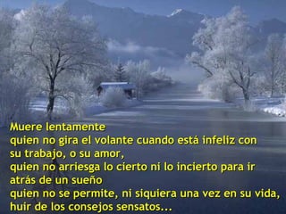 Muere lentamente
quien no gira el volante cuando está infeliz con
su trabajo, o su amor,
quien no arriesga lo cierto ni lo incierto para ir
atrás de un sueño
quien no se permite, ni siquiera una vez en su vida,
huir de los consejos sensatos...

 
