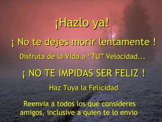 ¡Hazlo ya!
¡ No te dejes morir lentamente !
Disfruta de la Vida a “TU” Velocidad...

¡ NO TE IMPIDAS SER FELIZ !
Haz Tuya la Felicidad
Reenvia a todos los que consideres
amigos, inclusive a quien te lo envio

 