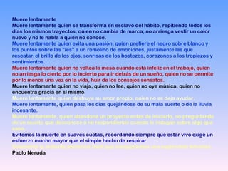 Muere lentamente
Muere lentamente quien se transforma en esclavo del hábito, repitiendo todos los
días los mismos trayectos, quien no cambia de marca, no arriesga vestir un color
nuevo y no le habla a quien no conoce.
Muere lentamente quien evita una pasión, quien prefiere el negro sobre blanco y
los puntos sobre las "íes" a un remolino de emociones, justamente las que
rescatan el brillo de los ojos, sonrisas de los bostezos, corazones a los tropiezos y
sentimientos.
Muere lentamente quien no voltea la mesa cuando está infeliz en el trabajo, quien
no arriesga lo cierto por lo incierto para ir detrás de un sueño, quien no se permite
por lo menos una vez en la vida, huir de los consejos sensatos.
Muere lentamente quien no viaja, quien no lee, quien no oye música, quien no
encuentra gracia en sí mismo.
Muere lentamente quien destruye su amor propio, quien no se deja ayudar.
Muere lentamente, quien pasa los días quejándose de su mala suerte o de la lluvia
incesante.
Muere lentamente, quien abandona un proyecto antes de iniciarlo, no preguntando
de un asunto que desconoce o no respondiendo cuando le indagan sobre algo que
sabe.
Evitemos la muerte en suaves cuotas, recordando siempre que estar vivo exige un
esfuerzo mucho mayor que el simple hecho de respirar.
Solamente la ardiente paciencia hará que conquistemos una espléndida felicidad.
Pablo Neruda
 