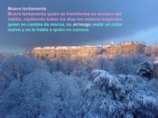 Muere lentamente
Muere lentamente quien se transforma en esclavo del
hábito, repitiendo todos los días los mismos trayectos,
quien no cambia de marca, no arriesga vestir un color
nuevo y no le habla a quien no conoce.
 