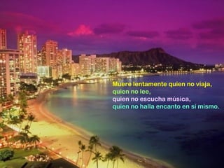 Muere lentamente quien no viaja,
quien no lee,
quien no escucha música,
quien no halla encanto en sí mismo.
 