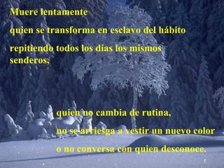 Muere lentamente quien se transforma en esclavo del hábito repitiendo todos los días los mismos senderos, quien no cambia de rutina, no se arriesga a vestir un nuevo color o no conversa con quien desconoce.