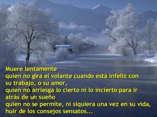 Muere lentamente quien no gira el volante cuando está infeliz con su trabajo, o su amor, quien no arriesga lo cierto ni lo incierto para ir  atrás de un sueño quien no se permite, ni siquiera una vez en su vida, huir de los consejos sensatos... 