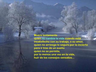Muere lentamente
quien no cambia la vida cuando está
insatisfecho con su trabajo, o su amor,
quien no arriesga lo seguro por lo incierto
para ir tras de un sueño
quien no se permite,
por lo menos una vez en la vida,
huir de los consejos sensatos...
 