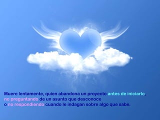 Muere lentamente, quien abandona un proyecto antes de iniciarlo,
no preguntando de un asunto que desconoce
o no respondiendo cuando le indagan sobre algo que sabe.
 