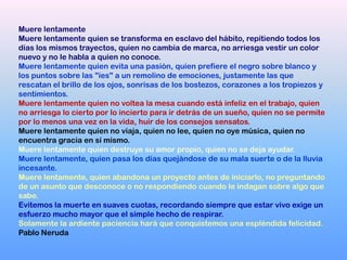 Muere lentamente
Muere lentamente quien se transforma en esclavo del hábito, repitiendo todos los
días los mismos trayectos, quien no cambia de marca, no arriesga vestir un color
nuevo y no le habla a quien no conoce.
Muere lentamente quien evita una pasión, quien prefiere el negro sobre blanco y
los puntos sobre las "íes" a un remolino de emociones, justamente las que
rescatan el brillo de los ojos, sonrisas de los bostezos, corazones a los tropiezos y
sentimientos.
Muere lentamente quien no voltea la mesa cuando está infeliz en el trabajo, quien
no arriesga lo cierto por lo incierto para ir detrás de un sueño, quien no se permite
por lo menos una vez en la vida, huir de los consejos sensatos.
Muere lentamente quien no viaja, quien no lee, quien no oye música, quien no
encuentra gracia en sí mismo.
Muere lentamente quien destruye su amor propio, quien no se deja ayudar.
Muere lentamente, quien pasa los días quejándose de su mala suerte o de la lluvia
incesante.
Muere lentamente, quien abandona un proyecto antes de iniciarlo, no preguntando
de un asunto que desconoce o no respondiendo cuando le indagan sobre algo que
sabe.
Evitemos la muerte en suaves cuotas, recordando siempre que estar vivo exige un
esfuerzo mucho mayor que el simple hecho de respirar.
Solamente la ardiente paciencia hará que conquistemos una espléndida felicidad.
Pablo Neruda
 
