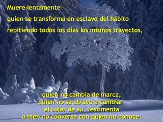 Muere lentamente quien se transforma en esclavo del hábito repitiendo todos los días los mismos trayectos, quien no cambia de marca, quien no se atreve a cambiar  el color de su  vestimenta o bien no conversa con quien no conoce. 