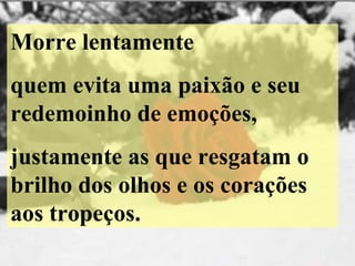 Morre lentamente quem evita uma paixão e seu redemoinho de emoções, justamente as que resgatam o brilho dos olhos e os corações aos tropeços. 