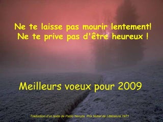 Ne te laisse pas mourir lentement! Ne te prive pas d'être heureux ! Meilleurs voeux pour 2009 Traduction d’un texte de Pablo Neruda  Prix Nobel de Littérature 1971 