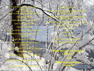Muere lentamente quien no viaja, quien no lee, quien no oye música, quien no encuentra gracia en sí mismo. Muere lentamente quien destruye su amor própio, quien no se deja ayudar. Muere lentamente quien se transforma en esclavo del hábito repitiendo todos los días los mismos trayectos, quien no cambia de marca, no se atreve a cambiar el color de su  vestimenta o bien no conversa con quien no conoce.  Muere lentamente quien evita una pasión y su remolino de emociones, justamente éstas que regresan el brillo a los ojos y  restauran los corazones destrozados. Muere lentamente quien no gira el volante cuando está infeliz con su trabajo, o su amor, quien no arriesga lo cierto ni lo incierto para ir  atrás de un sueño quien no se permite, ni siquiera una vez en su vida, huir de los consejos sensatos... ¡ Vive hoy ! ¡ Arriesga hoy ! ¡ Hazlo hoy ! ¡ No te dejes morir lentamente ! ¡ NO TE IMPIDAS SER FELIZ !  Pablo Neruda  Prix Nobel de Littérature  1971 2004 centenaire de sa naissance 