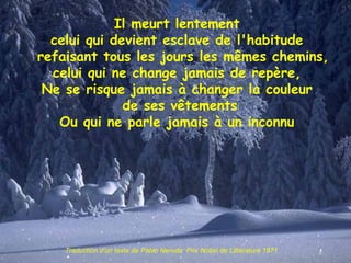Il meurt lentement celui qui devient esclave de l'habitude   refaisant tous les jours les mêmes chemins, celui qui ne change jamais de repère, Ne se risque jamais à changer la couleur de ses vêtements Ou qui ne parle jamais à un inconnu Traduction d’un texte de Pablo Neruda  Prix Nobel de Littérature 1971 