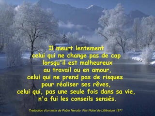 Il meurt lentement celui qui ne change pas de cap lorsqu'il est malheureux au travail ou en amour, celui qui ne prend pas de risques  pour réaliser ses rêves, celui qui, pas une seule fois dans sa vie, n'a fui les conseils sensés. Traduction d’un texte de Pablo Neruda  Prix Nobel de Littérature 1971 