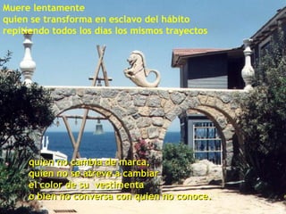 quien no cambia de marca, quien no se atreve a cambiar  el color de su  vestimenta o bien no conversa con quien no conoce. Muere lentamente quien se transforma en esclavo del hábito repitiendo todos los días los mismos trayectos 