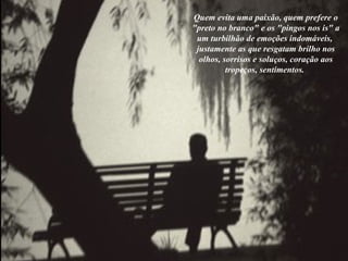 Quem evita uma paixão, quem prefere o "preto no branco" e os "pingos nos is" a um turbilhão de emoções indomáveis,  justamente as que resgatam brilho nos olhos, sorrisos e soluços, coração aos tropeços, sentimentos.  