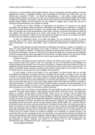 Confieso que he vivido. Memorias                                                              Pablo Neruda


convertía en un serio problema al descender escaleras, entrar en ascensores, atravesar pasillos. Los cuatro
palanquineros sufrían y resoplaban. Matilde, para acentuarles el sufrimiento, les había dicho con voz
meliflua que yo pesaba 110 kilos. Y en verdad los representaba———con suéter y abrigo, tapado con
frazadas hasta la cabeza. Lucía como una mole, como el volcán Osorno, sobre aquella camilla que brindaba
la democracia argentina, Yo pensaba, y eso me hacía sentir mejor de mis síntomas de flebitis, que no eran
aquellos pobres diablos que me conducían los que sudaban y pujaban bajo mi peso sino que era el
mismísimo general Aramburu quien cargaba mi camilla.
       Fui recibido por la rutina carcelaria, la catalogación del prisionero y la requisa de sus objetos
personales. No me dejaron retener la sabrosa novela policial que llevaba para no aburrirme. La verdad es
que no tuve tiempo de aburrirme. Se abrían y se cerraban rejas. La camilla cruzaba patios y portales de
hierro, se internaba más y más profundamente, entre ruidos y cerrojos. De pronto me encontré en medio de
una multitud. Eran los otros presos de la noche, más de dos mil. Yo iba incomunicado; nadie podía
acercárseme. Sin embargo, no faltó la mano que estrechó la mía bajo las mantas, ni el soldado que dejó a
un lado el fusil y me tendió un papel para que e firmara un autógrafo.
       Al cabo me depositaron arriba, en la celda más lejana, con una ventanita muy alta. Yo quería
descansar, dormir, dormir, dormir. No lo logré porque ya había amanecido y los presos argentinos hacían un
ruido ensordecedor, un vocerío estruendoso, como si estuvieran presenciando un partido entre River y
Boca.
       Algunas horas después ya había funcionado la solidaridad de escritores y amigos, en Argentina, en
Chile, en varios países más. Me bajaron de la celda, me llevaron a la enfermería, me devolvieron las
prendas, me pusieron en libertad. Ya estaba por abandonar la penitenciaría cuando se me acercó uno de
los guardias uniformados y me puso en las manos una página de papel. Era un poema que me dedicaba,
escrito en versos primitivos, llenos de desaliño e inocencia como un objeto popular. Creo que pocos Poetas
han logrado recibir un homenaje poético del ser humano que le pusieron para que lo custodiara.
       POESÍA Y POLICÍA
       Una vez en Isla Negra nos dijo la muchacha: "Señora, don Pablo, estoy encinta". Luego tuvo un niño.
Nunca supimos quién era el padre. A ella no le importaba. Lo que sí le importaba era que Matilde y yo
fuéramos padrinos de la criatura. Pero no se pudo. No pudimos. La iglesia más cercana está en El Tabo, un
pueblecito sonriente donde le ponemos bencina a la camioneta. El cura se erizó como un puerco espín. "Un
padrino comunista? Jamás. Neruda no entrará por esa puerta ni aunque lleve en sus brazos a tu niño". La
muchacha volvió a sus escobas en la casa, cabizbaja. No comprendía.
       En otra ocasión vi sufrir a don Asterio. Es un viejo relojero. Ya tiene muchos años; es el mejor
cronometrista de Valparaíso. Compone todos los cronómetros de la Armada. Su mujer se moría. Su vieja
compañera. Cincuenta años de matrimonio. Pensé que debía escribir algo sobre él. Algo que lo consolara
un poco en tan grande aflicción. Que pudiera leerlo a su esposa agonizante. Así lo pensé. No sé si tenía
razón. Escribí el poema. Puse en él mi admiración y mi emoción por el artesano y su artesanía. Por aquella
vida tan pura entre todos los tic—tacs de los viejos relojes. Sarita Vial lo llevó al periódico. Se llama La
Unión este periódico. Lo dirigía un señor Pascal. El señor Pascal es sacerdote. No quiso publicarlo. No se
publicaría el poema. Neruda, su autor, es un comunista excomulgado. No quiso. Se murió la señora. La
vieja compañera de don Asterio. El sacerdote no publicó el poema.
       Yo quiero vivir en un mundo sin excomulgados. No excomulgaré a nadie. No le diría mañana a ese
sacerdote: "No puede usted bautizar a nadie porque es anticomunista". No le diría al otro: "No publicaré su
poema, su creación, porque usted es anticomunista". Quiero vivir en un mundo en que los seres sean
solamente humanos, sin más títulos que ése, sin darse en la cabeza con una regla, con una palabra, con
una etiqueta. Quiero que se pueda entrar a todas las iglesias, a todas las imprentas. Quiero que no esperen
a nadie nunca más a la puerta de la alcaldía para detenerlo y expulsarlo. Quiero que todos entren y salgan
del' Palacio Municipal, sonrientes. No quiero que nadie escape en, góndola, que nadie sea perseguido en
motocicleta. Quiero que la gran mayoría, la única mayoría, todos, puedan hablar, leer, escuchar, florecer.
No entendí nunca la lucha sino para que ésta termine. No entendí nunca el rigor, sino para que el rigor no
exista. He tomado un camino porque creo que ese camino nos lleva a todos a esa amabilidad duradera.
Lucho por esa bondad ubicua, extensa, inexhaustible. De tantos encuentros entre mi poesía y la policía, de
todos estos episodios y de otros que no contaré por repetidos, y de otros que a mí no me pasaron, sino a
muchos que ya no podrán contarlo, me queda sin embargo una fe absoluta en el destino humano, una
convicción cada vez más consciente de que nos acercamos a una gran ternura. Escribo conociendo que
sobre nuestras cabezas, sobre todas las cabezas, existe el peligro de la bomba, de la catástrofe nuclear que
no dejaría nadie ni nada sobre la tierra. Pues bien, esto no altera mi esperanza. En este minuto crítico, en
este parpadeo de agonía, sabemos que entrará la luz definitiva por los ojos entreabiertos. Nos
entenderemos todos. Progresaremos juntos. Y esta esperanza es irrevocable.
       CEILÁN REENCONTRADO

                                                   103
 