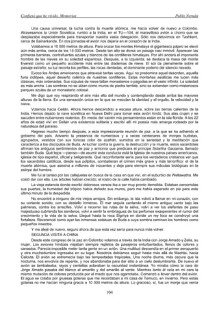 Confieso que he vivido. Memorias                                                               Pablo Neruda


       Una causa universal, la lucha contra la muerte atómica, me hacía volver de nuevo a Colombo.
Atravesamos la Unión Soviética, rumbo a la India, en el TU—104, el maravilloso avión a chorro que se
desplazaba especialmente para transportar nuestra vasta delegación. Sólo nos detuvimos en Tashkent,
cerca de Sainarkanda. En dos jornadas el avión nos dejaría en el corazón de la India.
       Volábamos a 10 000 metros de altura. Para cruzar los montes Himalaya el gigantesco pájaro se elevó
aún más arriba, cerca de los 15 000 metros. Desde tan alto se divisa un paisaje casi inmóvil. Aparecen las
primeras barreras, contrafuertes azules y blancos de las cordilleras himalayas. Por ahí andará el imponente
hombre de las nieves en su soledad espantosa. Después, a la izquierda, se destaca la masa del monte
Everest como un pequeño accidente más entre las diademas de nieve. El sol da plenamente sobre el
paisaje extraño; su luz recorta los perfiles, las rocas dentadas, el dominante poderío del silencio nevado.
       Evoco los Andes americanos que atravesé tantas veces. Aquí no predomina aquel desorden, aquella
furia ciclópea, aquel desierto colérico de nuestras cordilleras. Estas montañas asiáticas me lucen más
clásicas, más ordenadas. Sus cúpulas de nieve tallan monasterios o pagodas en el vasto infinito. La soledad
es más ancha. Las sombras no se alzan como muros de piedra terrible, sino se extienden como misteriosos
parques azules de un monasterio colosal.
       Me digo que voy respirando el aire más alto del mundo y contemplando desde arriba las mayores
alturas de la tierra. Es una sensación única en la que se mezclan la claridad y el orgullo, la velocidad y la
nieve.
       Volamos hacia Ceilán. Ahora hemos descendido a escasa altura, sobre las tierras calientes de la
India. Hemos dejado la nave soviética en Nueva Delhi para tomar este avión hindú. Sus alas crujen y se
sacuden entre nubarrones violentos. En medio del vaivén mis pensamientos están en la isla florida. A los 22
años de edad viví en Ceilán una existencia solitaria y escribí allí mi poesía más amarga rodeado por la
naturaleza del paraíso.
       Regreso mucho tiempo después, a esta impresionante reunión de paz, a la que se ha adherido el
gobierno del país. Advierto la presencia de numerosos y a veces centenares de monjes budistas,
agrupados, vestidos con sus túnicas color de azafrán, sumidos en la seriedad y la meditación que
caracteriza a los discípulos de Buda. Al luchar contra la guerra, la destrucción y la muerte, estos sacerdotes
afirman los antiguos sentimientos de paz y armonía que predicara el príncipe Sidartha Gautama, llamado
también Buda. Qué lejos —pienso—de asumir esta conducta está la Iglesia de nuestros países americanos,
iglesia de tipo español, oficial y beligerante. Qué reconfortante sería para los verdaderos cristianos ver que
los sacerdotes católicos, desde sus púlpitos, combatieran el crimen más grave y más terrorífico: el de la
muerte atómica, que asesina a millones de inocentes y deja para siempre sus máculas biológicas en la
estirpe del hombre.
       Me fui al tanteo por las callejuelas en busca de la casa en que viví, en el suburbio de Wellawatha. Me
costó dar con ella. Los árboles habían crecido; el rostro de la calle había cambiado.
       La vieja estancia donde escribí dolorosos versos iba a ser muy pronto demolida. Estaban carcomidas
sus puertas, la humedad del trópico había dañado sus muros, pero me había esperado en pie para este
último minuto de la despedida.
       No encontré a ninguno de mis viejos amigos. Sin embargo, la isla volvió a llamar en mi corazón, con
su cortante sonido, con su destello inmenso. El mar seguía cantando el mismo antiguo canto bajo las
palmeras, contra los arrecifes. Volví a recorrer las rutas de la selva, volví a ver los elefantes de paso
majestuoso cubriendo los senderos, volví a sentir la embriaguez de los perfumes exasperantes el rumor del
crecimiento y la vida de la selva. Llegué hasta la roca Sigiriya en donde un rey loco se construyó una
fortaleza. Reverencié como ayer las inmensas estatuas de Buda a cuya sombra caminan los hombres como
pequeños insectos.
       Y me alejé de nuevo, seguro ahora de que esta vez sería para nunca más volver.
       SEGUNDA VISITA A CHINA
       Desde este congreso de la paz en Colombo volamos a través de la India con Jorge Amado y Zelia, su
mujer. Los aviones hindúes viajaban siempre repletos de pasajeros enturbantados, llenos de colores y
canastos. Parecía imposible meter tanta gente en un avión. Una multitud descendía en el primer aeropuerto
y otra muchedumbre ingresaba en su lugar. Nosotros debíamos seguir hasta más allá de Madrás, hacia
Calcuta. El avión se estremecía bajo las tempestades tropicales. Una noche diurna, más oscura que la
nocturna, nos envolvía de repente, y nos abandonaba para dar sitio a un cielo deslumbrante. De nuevo el
avión se tambaleaba; rayos y centellas aclaraban la oscuridad instantánea. Yo miraba cómo la cara de
Jorge Amado pasaba del blanco al amarillo y del amarillo al verde. Mientras tanto él veía en mi cara la
misma mutación de colores producida por el miedo que nos agarrotaba. Comenzó a llover dentro del avión.
El agua se colaba por gruesas goteras que me recordaban a mi casa de Temuco, en invierno. Pero estas
goteras no me hacían ninguna gracia a 10 000 metros de altura. Lo gracioso, sí, fue un monje que venía

                                                    104
 