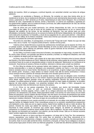 Confieso que he vivido. Memorias                                                                 Pablo Neruda


detrás de nosotros. Abrió un paraguas y continuó leyendo, con serenidad oriental, sus textos de antigua
sabiduría.
        Llegamos sin accidentes a Rangoon, en Birmania. Se cumplían en esos días treinta años de mi
residencia en la tierra, de mi residencia en Birmania, durante la cual, estrictamente desconocido, escribí mis
versos. justamente en 1927, teniendo yo 23 años, desembarqué en este mismo Rangoon. Era un territorio
delirante de color, impenetrable de idiomas, tórrido y fascinante. La colonia era explotada y agobiada por
sus gobernantes ingleses, pero la ciudad era limpia y luminosa, las calles resplandecían de vida, las vitrinas
ostentaban sus coloniales tentaciones.
        Esta de ahora era una ciudad semivacía, con vitrinas desprovistas de todo, con la inmundicia
acumulada en las calles. Es que la lucha de los pueblos por su independencia no es un camino fácil.
Después del estallido de las armas, de las banderas de liberación, hay que abrirse paso por entre
dificultades y tormentas. Hasta ahora yo no conozco la historia de Birmania independiente, tan enclaustrada
como está junto al poderoso río Irrawadhy, y al pie de sus pagodas de oro, pero pude adivinar —más allá de
labasura de las callesy de la tristeza ondulante—todos esos dramas que sacuden a las nuevas repúblicas.
Es como si el pasado las continuara oprimiendo.
        Ni sombra de Josie Bliss, mi perseguidora, mi heroína del "Tango del viudo". Nadie me supo dar idea
de su vida o de su muerte. Ya ni siquiera existía el barrio—donde vivimos juntos.
        Volamos ahora desde Birmania cruzando las estribaciones montañosas que la separan de China. Es
un paisaje austero, de idílica serenidad. Desde Mandalay el avión se elevó sobre los arrozales, sobre las
barrocas pagodas, sobre millones de palmeras, sobre la guerra fratricida de los birmanos, y entró en la
calma severa, lineal del paisaje chino.
        En Kun Ming, la primera ciudad china tras la frontera, nos esperaba mi viejo amigo, el poeta Ai Ching.
Su ancho rostro moreno, sus grandes ojos llenos de picardía y bondad, su inteligencia despierta, eran otra
vez un adelanto de alegría para tan largo viaje.
        Ai Ching, como Ho Chi Minh, eran poetas de la vieja cepa oriental, formados entre la dureza colonial
del Oriente y una difícil existencia en París. Saliendo de las prisiones, estos poetas de voz dulce y natural se
convirtieron fuera de su país en estudiantes pobres o mozos de restaurant. Mantuvieron su confianza en la
revolución. Suavísimos en poesía y férreos en política, retomaron a tiempo para cumplir sus destinos.
        En Kun Ming los árboles de los parques habían sido tratados con cirugía estética. Todos tomaban
formas extranaturales y a veces se distinguía una amputación cubierta con barro o una rama retorcida
todavía vendada como un brazo herido. Nos llevaron a ver al jardinero, el genio maligno que reinaba sobre
tan extraño jardín. Gruesos y viejos abetos no habían crecido más allá de treinta centímetros e incluso
vimos naranjos enanos cubiertos de naranjas diminutas como dorados granos de arroz.
        También fuimos a visitar un bosque de piedras bizarras. Cada roca se alargaba como monolítica
aguja o se encrespaba como ola de un mar inmóvil. Supimos que este gusto por piedras de forma extraña
venía desde siglos. Muchas grandes rocas de aspecto enigmático decoran las plazas de las viejas
ciudades. Los gobernadores de antaño, cuando querían ofrendar su mejor regalo al emperador, le enviaban
algunas de esas piedras colosales. Los presentes tardaban años en llegar a Pekín, empujando sus
volúmenes durante miles de kilómetros por decenas de esclavos.
        A mí, China no me parece enigmática. Por el contrario, aun dentro del formidable ímpetu
revolucionario, la veo como un país ya construido milenariamente y siempre estatuyéndose,
estratificándose. Inmensa pagoda, entran y salen de su antigua estructura los hombres y los mitos, los
guerreros, los campesinos y los dioses. Nada espontáneo existe: ni la sonrisa. En vano busca uno por todas
partes los pequeños y toscos objetos del arte Popular, ese arte hecho con errores de perspectiva que tantas
veces toca los límites del prodigio. Las muñecas chinas, las cerámicas, las piedras y las maderas labradas,
reproducen modelos milenarios. Todo tiene el signo de una perfección repetida.
        Mi mayor sorpresa la tuve cuando encontré en el mercado de una aldea unas pequeñas jaulas para
cigarras hechas de delgado bambú. Eran maravillosas porque en su precisión arquitectónica superponían
una habitación a otra, cada una con su cigarra cautiva, hasta formar castillos de casi un metro de altura. Me
pareció, mirando los nudos que ataban los bambúes y el color verde tierno de los tallos, que surgía
resurrecta la mano popular, la inocencia que puede hacer milagros. Al advertir mi admiración, los
campesinos no quisieron venderme aquel castillo sonoro. Me lo regalaron. De ese modo el canto ritual de
las cigarras me acompañó por semanas, muy adentro, por las tierras chinas. Sólo en mi infancia recuerdo
haber recibido regalos tan memorables y silvestres.
        Iniciamos el viaje en un barco que lleva mil pasajeros, a lo largo del río Yang Tse. Son campesinos,
obreros, pescadores, una multitud vital. Por varios días, en dirección a Nan King, recorremos el río
anchuroso, lleno de embarcaciones y trabajos, cruzado y surcado por miles de vidas, de preocupaciones y
de sueños. Este río es la calle central de China. Anchísimo y tranquilo, el Yang Tse se adelgaza a veces y a
duras penas logra pasar el barco entre sus titánicas gargantas. A cada lado las altísimas paredes de piedra
                                                     105
 