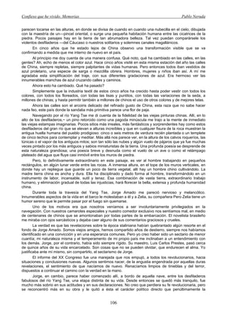 Confieso que he vivido. Memorias                                                              Pablo Neruda


parecen tocarse en las alturas, en donde se divisa de cuando en cuando una nubecilla en el cielo, dibujada
con la maestría de un—pincel oriental, o surge una pequeña habitación humana entre las cicatrices de la
piedra. Pocos paisajes hay en la tierra de tan abrumadora belleza. Tal vez puedan comparársele los
violentos desfiladeros —del Cáucaso o nuestros solitarios y solemnes canales magallánicos.
        En cinco años que he estado lejos de China observo una transformación visible que se va
confirmando a medida que me interno de nuevo en el país.
        Al principio me doy cuenta de una manera confusa. Qué noto, qué ha cambiado en las calles, en las
gentes? Ah, echo de menos el color azul. Hace cinco años visité en esta misma estación del año las calles
de China, siempre repletas, siempre palpitantes de vidas humanas. Pero entonces todos iban vestidos de
azul proletario, una especie de sarga o mezclilla obrera. Hombres, mujeres y niños iban así. A mí me
agradaba esta simplificación del traje, con sus diferentes gradaciones de azul. Era hermoso ver las
innumerables manchas de azul cruzando calles y caminos.
        Ahora esto ha cambiado. Qué ha pasado?
        Simplemente que la industria textil de estos cinco años ha crecido hasta poder vestir con todos los
colores, con todos los floreados, con todas las lisas y puntitos, con todas las variaciones de la seda, a
millones de chinas; y hasta permitir también a millones de chinos el uso de otros colores y de mejores telas.
        Ahora las calles son el arcoiris delicado del refinado gusto de China, esta raza que no sabe hacer
nada feo, este país donde la sandalia más primitiva parece una flor de paja.
        Navegando por el río Yang Tse me di cuenta de la fidelidad de las viejas pinturas chinas. Allí, en lo
alto de los desfiladeros,~ un pino retorcido como una pagoda minúscula me trajo a la mente de inmediato
las viejas estampas imaginarias. Pocos sitios más irreales, más fantásticos y sorprendentes hay como estos
desfiladeros del gran río que se elevan a alturas increíbles y que en cualquier fisura de la roca muestran la
antigua huella humana del pueblo prodigioso: cinco o seis metros de verdura recién plantada o un templete
de cinco techos para contemplar y meditar. Más allá nos parece ver, en la altura de los calvos roqueríos, las
túnicas o el vapor de los antiguos mitos; son tan sólo las nubes y algún vuelo de pájaros que ya fue muchas
veces pintado por los más antiguos y sabios miniaturistas de la tierra. Una profunda poesía se desprende de
esta naturaleza grandiosa; una poesía breve y desnuda como el vuelo de un ave o como el relámpago
plateado del agua que fluye casi inmóvil entre los muros de piedra.
        Pero, lo definitivamente extraordinario en este paisaje, es ver al hombre trabajando en pequeños
rectángulos, en algún lunar verde entre las rocas. A inmensa altura, en el tope de los muros verticales, en
donde hay un repliegue que guarde un poco de tierra vegetal, allí hay un hombre chino cultivándolo. La
madre tierra china es ancha y dura. Ella ha disciplinado y dado forma al hombre, transformándolo en un
instrumento de labor, incansable, sutil y tenaz. Esa combinación de vasta tierra, extraordinario trabajo
humano, y eliminación gradual de todas las injusticias, hará florecer la bella, extensa y profunda humanidad
china.
        Durante toda la travesía del Yang Tse, Jorge Amado me pareció nervioso y melancólico.
Innumerables aspectos de la vida en el barco le molestaban a él y a Zelia, su compañera Pero Zelia tiene un
humor sereno que le permite pasar por el fuego sin quemarse.
        Uno de los motivos era que nosotros veníamos a ser involuntariamente privilegiados en la
navegación. Con nuestros camarotes especiales y nuestro comedor exclusivo nos sentíamos mal, en medio
de centenares de chinos que se amontonaban por todas partes de la embarcación. El novelista brasileño
me miraba con ojos sarcásticos y dejaba caer alguno de sus comentarios graciosos y crueles.
        La verdad es que las revelaciones sobre la época staliniana habían quebrantado algún resorte en el
fondo de Jorge Amado. Somos viejos amigos, hemos compartido años de destierro, siempre nos habíamos
identificado en una convicción y en una esperanza comunes. Pero yo creo haber sido un sectario de menor
cuantía; mi naturaleza misma y el temperamento de mi propio país me inclinaban a un entendimiento con
los demás. Jorge, por el contrario, había sido siempre rígido. Su maestro, Luis Carlos Prestes, pasó cerca
de quince años de su vida encarcelado. Son cosas que no se pueden olvidar, que endurecen el alma. Yo
justificaba ante mí mismo, sin compartirlo, el sectarismo de Jorge.
        El informe del XX Congreso fue una marejada que nos empujó, a todos los revolucionarios, hacia
situaciones y conclusiones nuevas. Algunos sentimos nacer, de la angustia engendrada por aquellas duras
revelaciones, el sentimiento de que nacíamos de nuevo. Renacíamos limpios de tinieblas y del terror,
dispuestos a continuar el camino con la verdad en la mano.
        Jorge, en cambio, parece haber comenzado allí, a bordo de aquella nave, entre los desfiladeros
fabulosos del río Yang Tse, una etapa distinta de su vida. Desde entonces se quedó más tranquilo, fue
mucho más sobrio en sus actitudes y en sus declaraciones. No creo que perdiera su fe revolucionaria, pero
se reconcentró más en su obra y le quitó a ésta el carácter político directo que penúltimamente la


                                                    106
 
