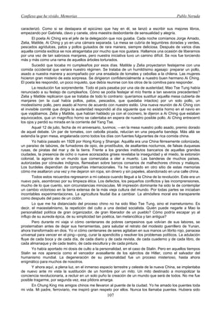 Confieso que he vivido. Memorias                                                              Pablo Neruda


caracterizó. Como si se destapara el epicúreo que hay en él, se lanzó a escribir sus mejores libros,
empezando por Gabriela, clavo y canela, obra maestra desbordante de sensualidad y alegría.
        El poeta Ai Ching era el jefe de la delegación que nos guiaba. Cada noche comíamos Jorge Amado,
Zelia, Matilde, Ai Ching y yo en una cámara separada. La mesa se cubría de legumbres doradas y verdes,
pescados agridulces, patos y pollos guisados de rara manera, siempre deliciosa. Después de varios días
aquella comida exótica se nos atragantaba por mucho que nos gustara. Hallamos una ocasión de liberarnos
por una vez de tan sabrosos manjares, pero nuestra iniciativa tuvo un camino difícil. Se nos fue torciendo
más y más como una rama de aquellos árboles torturados.
        Sucedió que tocaba mi cumpleaños por esos días. Matilde y Zelia proyectaron festejarme con una
comida occidental que variara nuestro régimen. Se trataba de un humildísimo agasajo: preparar un pollo,
asado a nuestra manera y acompañado por una ensalada de tomates y cebollas a la chilena. Las mujeres
hicieron gran misterio de esta sorpresa. Se dirigieron confidencialmente a nuestro buen hermano Ai Ching.
El poeta les respondió, un poco inquieto, que debía reunirse con los otros de la comitiva para responder.
        La resolución fue sorprendente. Todo el país pasaba por una ola de austeridad; Mao Tse Tung había
renunciado a su festejo de cumpleaños. Cómo se podía festejar el mío frente a tan severos precedentes?
Zelia y Matilde replicaron que se trataba de todo lo contrario: queríamos sustituir aquella mesa cubierta de
manjares (en la cual había pollos, patos, pescados, que quedaba intactos) por un solo pollo, un
modestísimo pollo, pero asado al horno de acuerdo con nuestro estilo. Una nueva reunión de Ai Ching con
el invisible comité que dirigía la austeridad respondió al día siguiente que no existía horno en el navío en
que viajábamos. Zelia y Matilde, que habían hablado ya con el cocinero, le dijeron a Ai Ching que estaban
equivocados, que un magnífico horno se calentaba en espera de nuestro posible pollo. Ai Ching entrecerró
los ojos y perdió su mirada en la corriente del Yang Tse.
        Aquel 12 de julio, fecha de mi aniversario, tuvimos; —en la mesa nuestro pollo asado, premio dorado
de aquel debate. Un par de tomates, con cebolla picada, relucían en una pequeña bandeja. Más allá se
extendía la gran mesa, engalanada como todos los días con fuentes fulgurantes de rica comida china.
        Yo había pasado en 1928 por Hong Kong y Shangai. Aquélla era una China férreamente colonizada;
un paraíso de tabúres, de fumadores de opio, de prostíbulos, de asaltantes nocturnos, de falsas duquesas
rusas, de piratas del mar y de la tierra. Frente a los grandes institutos bancarios de aquellas grandes
ciudades, la presencia de ocho o nueve acorazados grises revelaba la inseguridad y el miedo, la extorsión
colonial, la agonía de un mundo que comenzaba a oler a muerto. Las banderas de muchos países,
autorizadas por cónsules indignos, flameaban sobre barcos corsarios de malhechores chinos y malayos.
Los burdeles dependían de compañías internacionales. Ya he contado en otro sitio de estas memorias
cómo me asaltaron una vez y me dejaron sin ropa, sin dinero y sin papeles, abandonado en una calle china.
        Todos estos recuerdos regresaron a mi cabeza cuando llegué a la China de la revolución. Este era un
nuevo país, asombroso por su limpieza ética. Los defectos, los pequeños conflictos y las incomprensiones,
mucho de lo que cuento, son circunstancias minúsculas. Mi impresión dominante ha sido la de contemplar
un cambio victorioso en la tierra extensa de la más vieja cultura del mundo. Por todas partes se iniciaban
incontables experimentaciones. La agricultura feudal iba a cambiar. La atmósfera moral era transparente
como después del paso de un ciclón.
        Lo que me ha distanciado del proceso chino no ha sido Mao Tse Tung, sino el inametunismo. Es
decir, el maoestalinismo, la repetición del culto a una deidad socialista. Quién puede negarle a Mao la
personalidad política de gran organizador, de gran liberador de un pueblo? Cómo podría escapar yo al
influjo de su aureola épica, de su simplicidad tan poética, tan melancólica y tan antigua?
        Pero durante mi viaje vi cómo centenares de pobres campesinos que volvían de sus labores, se
prosternaban antes de dejar sus herramientas, para saludar el retrato del modesto guerrillero de Yunan,
ahora transformado en dios. Yo vi cómo centenares de seres agitaban en sus manos un librito rojo, panacea
universal para vencer en el ping—pong, curar la apendicitis y resolver los problemas políticos. La adulación
fluye de cada boca y de cada día, de cada diario y de cada revista, de cada cuaderno y de cada libro, de
cada almanaque y de cada teatro, de cada escultura y de cada pintura.
        Yo había aportado mi dosis de culto a la personalidad, en el caso de Stalin. Pero en aquellos tiempos
Stalin se nos aparecía como el vencedor avasallante de los ejércitos de Hitler, como el salvador del
humanismo mundial. La degeneración de su personalidad fue un proceso misterioso, hasta ahora
enigmático para muchos de nosotros.
        Y ahora aquí, a plena luz, en el inmenso espacio terrestre y celeste de la nueva China, se implantaba
de nuevo ante mi vista la sustitución de un hombre por un mito. Un mito destinado a monopolizar la
conciencia revolucionaria, a recluir en un solo puño la creación de un mundo que será de todos. No me fue
posible tragarme, por segunda vez, esa píldora amarga.
        En Chung King mis amigos chinos me llevaron al puente de la ciudad. Yo he amado los puentes toda
mi vida. Mi padre, ferroviario, me inspiró gran respeto por ellos. Nunca los llamaba puentes. Hubiera sido
                                                    107
 