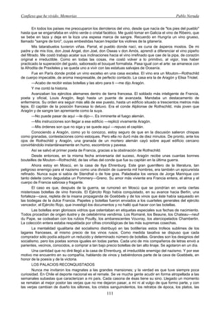 Confieso que he vivido. Memorias                                                                Pablo Neruda


         En todos los países me preocuparon los derroteros del vino, desde que nacía de "los pies del pueblo"
hasta que se engarrafaba en vidrio verde o cristal facético. Me gustó tomar en Galicia el vino de Ribeiro, que
se bebe en taza y deja en la loza una espesa marca de sangre. Recuerdo en Hungría un vino grueso,
llamado "sangre de toro", cuyas embestidas hacen trepidar los violines de la gitanería.
         Mis tatarabuelos tuvieron viñas. Parral, el pueblo donde nací, es cuna de ásperos mostos. De mi
padre y de mis tíos, don José Angel, don Joel, don Oseas v don Amós, aprendí a diferenciar el vino pipeño
del filtrado. Me costó trabajo acatar sus inclinaciones hacia el vino irrefinado que cae de la pipa, de corazón
original e irreductible. Como en todas las cosas, me costó volver a lo primitivo, al vigor, tras haber
practicado la superación del gusto, saboreado el bouquet formalista. Pasa igual con el arte: se amanece con
la Afrodita de Praxiteles y se queda uno a vivir con las estatuas salvajes de Oceanía.
         Fue en París donde probé un vino excelso en una casa excelsa. El vino era un Mouton—Rothschild
de cuerpo impecable, de aroma inexpresable, de perfecto contacto. La casa era la de Aragón y Elisa Triolet.
         —Acabo de recibir estas botellas y las abro para ti —me dijo Aragón.
         Y me contó la historia.
         Avanzaban los ejércitos alemanes dentro de tierra francesa. El soldado más inteligente de Francia,
poeta y oficial, Louis Aragón, llegó hasta un puente de avanzada. Mandaba un destacamento de
enfermeros. Su orden era seguir más allá de ese puesto, hasta un edificio situado a trescientos metros más
lejos. El capitán de la posición francesa lo detuvo. Era el conde Alplionse de Rothschild, más joven que
Aragón y de sangre tan apremiante como la suya.
         —No puede pasar de aquí —le dijo—. Es inminente el fuego alemán.
         —Mis instrucciones son llegar a ese edificio —replicó vivamente Aragón.
         —Mis órdenes son que no siga y se quede aquí —repuso el capitán.
         Conociendo a Aragón, como yo lo conozco, estoy seguro de que en la discusión salieron chispas
como granadas, contestaciones como estoques. Pero ella no duró más de diez minutos. De pronto, ante los
ojos de Rothschild y Aragón, una granada de un mortero alemán cayó sobre aquel edificio cercano
convirtiéndolo instantáneamente en humo, escombros y pavesa.
         Así se salvó el primer poeta de Francia, gracias a la obstinación de Rothschild.
         Desde entonces, en la misma fecha aniversaria del suceso, Aragón recibe unas cuantas bonnes
bouteilles de Mouton—Rothschild, de las viñas del conde que fue su capitán en la última guerra.
         Ahora estoy en Moscú, en la casa de Ilya Ehrenburg. Este gran guerrillero de la literatura, tan
peligroso enemigo para el nazismo como una división de cuarenta mil hombres, era también un epicureísta
refinado. Nunca supe si sabía de Stendhal o de foie gras. Paladeaba los versos de Jorge Manrique con
tanto deleite como degustaba un Pommery—Greno. Su amor más viviente era Francia entera, el alma y el
cuerpo de Francia sabrosa y fragante.
         El caso es que, después de la guerra, se rumoreó en Moscú que se pondrían en venta ciertas
misteriosas botellas de vino francés. El Ejército Rojo había conquistado, en su avance hacia Berlín, una
fortaleza—cava, repleta de la insana propaganda de Goebbels y de los vinos que éste había saqueado en
las bodegas de la dulce Francia. Papeles y botellas fueron enviados a los cuarteles generales del ejército
vencedor, el Ejército Rojo, que investigó los documentos y no halló qué hacer con las botellas.
         Las botellas eran gloriosos vidrios que ostentaban en etiquetas especiales sus fechas de nacimiento.
Todos procedían de origen ilustre y de celebérrima vendimia. Los Romané, los Beaune, los Chateau—neuf
du Pape, se codeaban con los rubios Pouilly, los ambarescentes Vouvray, los aterciopelados Chambertin.
La colección entera estaba respaldada por cifras cronológicas de las más supremas cosechas.
         La mentalidad igualitaria del socialismo distribuyó en las botillerías estos trofeos sublimes de los
lagares franceses, al mismo precio de los vinos rusos. Como medida taxativa se dispuso que cada
comprador sólo podía adquirir un reducido y determinado número de botellas. Grandes son los designios del
socialismo, pero los poetas somos iguales en todas partes. Cada uno de mis compañeros de letras envió a
parientes, vecinos, conocidos, a comprar a tan bajo precio botellas de tan alto linaje. Se agotaron en un día.
         Una cantidad que no diré llegó a la casa de Ehrenburg, el irreductible enemigo del nazismo. Y por ese
motivo me encuentro en su compañía, hablando de vinos y bebiéndonos parte de la cava de Goebbels, en
honor de la poesía y de la victoria.
         LOS PALACIOS RECONQUISTADOS
         Nunca me invitaron los magnates a las grandes mansiones; y la verdad es que tuve siempre poca
curiosidad. En Chile el deporte nacional es el remate. Se ve mucha gente acudir en forma atropellada a las
semanales subastas que caracterizan a mi país. Cada casona de ésas tiene su sino. Llegado un momento
se rematan al mejor postor las verjas que no me dejaron pasar, a mí ni al vulgo de que formo parte, y con
las verjas cambian de dueño los sillones, los cristos sanguinolentos, los retratos de época, los platos, las
                                                     111
 
