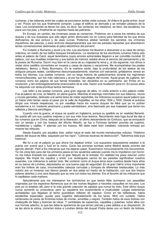 Confieso que he vivido. Memorias                                                               Pablo Neruda


cucharas, y las sábanas entre las cuales se procrearon tantas vidas ociosas. Al chileno le gusta entrar, tocar
y ver. Pocos son los que finalmente compran. Luego el edificio se demuele y se rematan pedazos de la
casa. Los compradores se llevan los ojos, es decir, las ventanas; los intestinos, es decir, las escaleras; los
pisos son los pies; y finalmente se reparten hasta las palmeras.
        En Europa, en cambio, las inmensas casas se conservan. Podemos ver a veces los retratos de sus
duques y de sus duquesas que sólo algún pintor afortunado vio en cueros para felicidad de los que ahora
disfrutamos de esa pintura y de esas curvas. Podemos atisbar también los secretos, los crímenes
inquisitivos, las pelucas, y esos archivos despampanantes que son las paredes tapizadas que absorbieron
tantas conversaciones destinadas al palco electrónico del porvenir.
        Fui invitado a Rumania y acudí a la cita. Los escritores me llevaron a descansar a su casa de campo
colectiva, en medio de los bellos bosques transilvanos. La residencia de los escritores rumanos había sido
antes el palacio de Carol, aquel tarambana cuyos amores extrarreales llegaron a ser comidilla mundial. El
palacio, con sus muebles modernos y sus baños de mármol, estaba ahora al servicio del pensamiento y de
la poesía de Rumania. Dormí muy bien en la cama de su majestad la reina y, al día siguiente, nos dimos a
visitar otros castillos convertidos en museos y casas de reposo o vacaciones. Me acompañaban los poetas
Jebeleanu, Beniuc y Radu Bourreanu. En la mañana verde, bajo la profundidad de los abetos de los
antiguos parques reales, cantábamos descompasadamente, reíamos con estruendo, gritábamos versos en
todos los idiomas. Los poetas rumanos, con su larga historia de padecimientos durante los regímenes
monarcofascistas, son los más valerosos y al par los más alegres del mundo. Aquel grupo de juglares, tan
rumanos como los pájaros de sus tierras forestales, tan decididos en su patriotismo, tan firmes en su
revolución, y tan embriagadoramente enamorados de la vida, fueron una revelación para mí. En pocos sitios
he adquirido con tanta prontitud tantos hermanos.
        Les referí a los poetas rumanos, para gran regocijo de ellos, mi visita anterior a otro palacio noble.
Fue el palacio de Liria, en Madrid, en plena guerra. Mientras el enemigo marchaba con sus italianos, moros
y cruces gamadas, dedicado a la santa tarea de matar españoles, los milicianos ocuparon aquel palacio que
yo había visto tantas veces al pasar por la calle de Argüelles, en los años 1934 y 1935. Desde el autobús
dirigía una mirada respetuosa, no por vasallaje hacia los nuevos duques de Alba que ya no podían
someterme a mí, irredento americano y poeta semibárbaro, sino fascinado por esa majestad que tienen los
callados y blancos sarcófagos.
        Cuando vino la guerra, el duque se quedó en Inglaterra, porque su apellido es en realidad Berwick.
Se quedó allí con sus cuadros mejores y con sus más ricos tesoros. Recordando esta fuga ducal les dije a
los rumanos que en China, después de la liberación, el último descendiente de Confucio, que se enriqueció
con un templo y con los huesos del difunto filósofo, se fue a Formosa también provisto de cuadros,
mantelerías y vajillas. Y además con los huesos. Allí debe estar bien instalado, cobrando entrada por
mostrar las reliquias.
        Desde España, por aquellos días. salían hacia el resto del mundo tremebundas noticias: "Histórico
palacio del duque de Alba, saqueado por los rojos", "Lúbricas escenas de destrucción", "Salvemos esta joya
histórica".
        Me fui a ver el palacio ya que ahora me dejaban entrar. Los supuestos saqueadores estaban a la
puerta con overol azul y fusil en la mano. Caían las primeras bombas sobre Madrid desde aviones del
ejército alemán. Pedí a los milicianos que me dejaran pasar. Examinaron minuciosamente mis documentos.
Ya me creía listo para dar los primeros pasos en los opulentos salones cuando me lo impidieron con horror:
no me había limpiado los zapatos en el gran felpudo de la entrada. En realidad los pisos relucían como
espejos. Me limpié los zapatos y entré. Los rectángulos vacíos de las paredes significaban cuadros
ausentes. Los milicianos lo sabían todo. Me contaron como el duque tenía esos cuadros desde hace años
en su banco de Londres, depositados en una buena caja de seguridad. En el gran hall lo único importante
eran los trofeos de caza, innumerables cabezas cornudas y trompas de diferentes bestezuelas. Lo más
notorio era un inmenso oso blanco parado en dos patas en medio de la habitación, con sus dos brazos
polares abiertos y una cara disecada que se reía con todos los dientes. Era el favorito de los milicianos que
lo cepillaban cada mañana.
        Naturalmente que me interesaron los dormitorios en que tantos Alba durmieron con pesadillas
originadas por los espectros flamencos que en las noches llegaban a hacerles cosquillas en los pies. Los
pies ya no estaban allí, pero sí la más grande colección de zapatos que nunca he visto. Este último duque
nunca aumentó su pinacoteca, pero su zapatería era sorprendente e incalculable. Largas estanterías
acristaladas que llegaban al techo guardaban millares de zapatos. Como en las bibliotecas, había
escaleritas especiales, quizás para cogerlos delicadamente de los tacos. Miré con cuidado. Había
centenares de pares de finísimas botas de montar, amarillas y negras. También había de esos botines con
chalequillo de felpa y botones de nácar. Y cantidades de zapatones, zapatillas y polainas, todos ellos con
sus hormas adentro, lo que les daba la apariencia de que tenían piernas y pies sólidos a su disposición. Si
se les abría la vitrina, correrían todos a Londres detrás del duque! Podía darse uno un festín de botines,
                                                    112
 