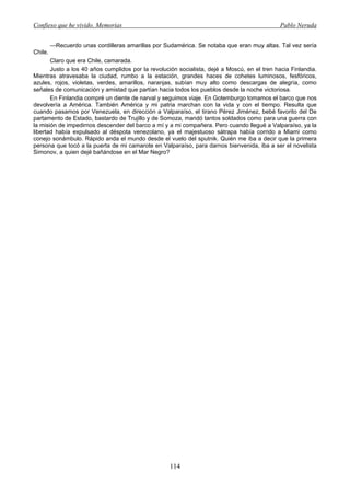 Confieso que he vivido. Memorias                                                              Pablo Neruda


         —Recuerdo unas cordilleras amarillas por Sudamérica. Se notaba que eran muy altas. Tal vez sería
Chile.
       Claro que era Chile, camarada.
       Justo a los 40 años cumplidos por la revolución socialista, dejé a Moscú, en el tren hacia Finlandia.
Mientras atravesaba la ciudad, rumbo a la estación, grandes haces de cohetes luminosos, fesfóricos,
azules, rojos, violetas, verdes, amarillos, naranjas, subían muy alto como descargas de alegría, como
señales de comunicación y amistad que partían hacia todos los pueblos desde la noche victoriosa.
       En Finlandia compré un diente de narval y seguimos viaje. En Gotemburgo tomamos el barco que nos
devolvería a América. También América y mi patria marchan con la vida y con el tiempo. Resulta que
cuando pasamos por Venezuela, en dirección a Valparaíso, el tirano Pérez Jiménez, bebé favorito del De
partamento de Estado, bastardo de Trujillo y de Somoza, mandó tantos soldados como para una guerra con
la misión de impedirnos descender del barco a mí y a mi compañera. Pero cuando llegué a Valparaíso, ya la
libertad había expulsado al déspota venezolano, ya el majestuoso sátrapa había corrido a Miami como
conejo sonámbulo. Rápido anda el mundo desde el vuelo del sputnik. Quién me iba a decir que la primera
persona que tocó a la puerta de mi camarote en Valparaíso, para darnos bienvenida, iba a ser el novelista
Simonov, a quien dejé bañándose en el Mar Negro?




                                                    114
 