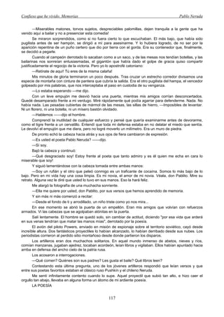 Confieso que he vivido. Memorias                                                              Pablo Neruda


        —Miserables matones, torvos sujetos, despreciables palomillas, dejen tranquila a la gente que ha
venido aquí a bailar y no a presenciar esta comedia!
        Se miraron sorprendidos, como si no fuera cierto lo que escuchaban. El más bajo, que había sido
pugilista antes de ser hampón, se dirigió a mí para asesinarme. Y lo hubiera logrado, de no ser por la
aparición repentina de un puño certero que dio por tierra con el gorda. Era su contenedor que, finalmente,
se decidió a pegarle.
        Cuando al campeón derrotado lo sacaban como a un saco, y de las mesas nos tendían botellas, y las
bailarinas nos sonreían entusiasmadas, el gigantón que había dado el golpe de gracia quiso compartir
justificadamente el regocijo de la victoria. Pero yo lo apostrofé catoniano:
        —Retírate de aquí! Tú eres de la misma calaña!
        Mis minutos de gloria terminaron un poco después. Tras cruzar un estrecho corredor divisamos una
especie de montaña con cintura de pantera que cubría la salida. Era el otro pugilista del hampa, el vencedor
golpeado por mis palabras, que nos interceptaba el paso en custodia de su venganza.
        —Lo estaba esperando —me dijo.
        Con un leve empujón me desvió hacia una puerta, mientras mis amigos corrían desconcertados.
Quedé desamparado frente a mi verdugo. Miré rápidamente qué podía agarrar para defenderme. Nada. No
había nada. Las pesadas cubiertas de mármol de las mesas, las sillas de hierro, —Imposibles de levantar.
Ni un florero, ni una botella, ni un mísero bastón olvidado.
        —Hablemos ——dijo el hombre.
        Comprendí la inutilidad de cualquier esfuerzo y pensé que quería examinarme antes de devorarme,
como el tigre frente a un cervatillo. Entendí que toda mi defensa estaba en no delatar el miedo que sentía.
Le devolví el empujón que me diera, pero no logré moverlo un milímetro. Era un muro de piedra.
        De pronto echó la cabeza hacia atrás y sus ojos de fiera cambiaron de expresión.
        —Es usted el poeta Pablo Neruda? ——dijo.
        —Sí soy.
        Bajó la cabeza y continuó:
        —Qué desgraciado soy! Estoy frente al poeta que tanto admiro y es él quien me echa en cara lo
miserable que soy!
        Y siguió lamentándose con la cabeza tomada entre ambas manos:
        —Soy un rufián y el otro que peleó conmigo es un traficante de cocaína. Somos lo más bajo de lo
bajo. Pero en mi vida hay una cosa limpia. Es mi novia, el amor de mi novia. Véala, don Pablito. Mire su
retrato. Alguna vez le diré que usted lo tuvo en sus manos. Eso la hará feliz.
        Me alargó la fotografía de una muchacha sonriente.
        —Ella me quiere por usted, don Pablito, por sus versos que hemos aprendido de memoria.
        Y sin más ni más comenzó a recitar:
        —Desde el fondo de ti y arrodillado, un niño triste como yo nos mira...
        En ese momento se abrió la puerta de un empellón. Eran mis amigos que volvían con refuerzos
armados. Vi las cabezas que se agolpaban atónitas en la puerta.
        Salí lentamente. El hombre se quedó solo, sin cambiar de actitud, diciendo "por esa vida que arderá
en sus venas tendrían que matar las manos mías", derrotado por la poesía.
        El avión del piloto Powers, enviado en misión de espionaje sobre el territorio soviético, cayó desde
increíble altura. Dos fantásticos proyectiles lo habían alcanzado, lo habían derribado desde sus nubes. Los
periodistas corrieron al perdido sitio montañoso desde donde partieron los disparos.
        Los artilleros eran dos muchachos solitarios. En aquel mundo inmenso de abetos, nieves y ríos,
comían manzanas, jugaban ajedrez, tocaban acordeón, leían libros y vigilaban. Ellos habían apuntado hacia
arriba en defensa del ancho cielo de la patria rusa.
        Los acosaron a interrogaciones.
        —Qué comen? Quiénes son sus padres? Les gusta el baile? Qué libros leen?
        Contestando esta última pregunta, uno de los jóvenes artilleros respondió que leían versos y que
entre sus poetas favoritos estaban el clásico ruso Pushkín y el chileno Neruda.
        Me sentí infinitamente contento cuando lo supe. Aquel proyectil que subió tan alto, e hizo caer el
orgullo tan abajo, llevaba en alguna forma un átomo de mi ardiente poesía.
        LA POESÍA


                                                   117
 