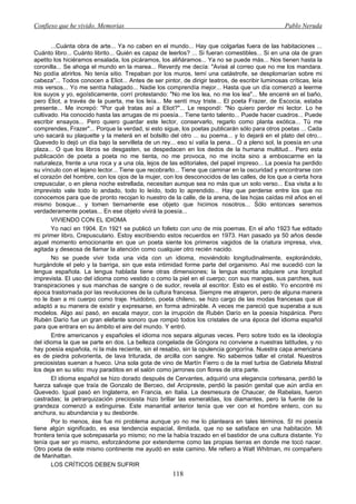 Confieso que he vivido. Memorias                                                                  Pablo Neruda


       ...Cuánta obra de arte... Ya no caben en el mundo... Hay que colgarlas fuera de las habitaciones ...
Cuánto libro... Cuánto librito... Quién es capaz de leerlos? ... Si fueran comestibles... Si en una ola de gran
apetito los hiciéramos ensalada, los picáramos, los aliñáramos... Ya no se puede más... Nos tienen hasta la
coronilla... Se ahoga el mundo en la marea... Reverdy me decía: "Avisé al correo que no me los mandara.
No podía abrirlos. No tenía sitio. Trepaban por los muros, temí una catástrofe, se desplomarían sobre mi
cabeza"... Todos conocen a Eliot... Antes de ser pintor, de dirigir teatros, de escribir luminosas críticas, leía
mis versos... Yo me sentía halagado... Nadie los comprendía mejor... Hasta que un día comenzó a leerme
los suyos y yo, egoísticamente, corrí protestando: "No me los lea, no me los lea"... Me encerré en el baño,
pero Eliot, a través de la puerta, me los leía... Me sentí muy triste... El poeta Frazer, de Escocia, estaba
presente... Me increpó: "Por qué tratas así a Eliot?"... Le respondí: "No quiero perder mi lector. Lo he
cultivado. Ha conocido hasta las arrugas de mi poesía... Tiene tanto talento... Puede hacer cuadros... Puede
escribir ensayos... Pero quiero guardar este lector, conservarlo, regarlo como planta exótica... Tú me
comprendes, Frazer"... Porque la verdad, si esto sigue, los poetas publicarán sólo para otros poetas ... Cada
uno sacará su plaquette y la meterá en el bolsillo del otro ... su poema... y lo dejará en el plato del otro...
Quevedo lo dejó un día bajo la servilleta de un rey... eso sí valía la pena... O a pleno sol, la poesía en una
plaza... O que los libros se desgasten, se despedacen en los dedos de la humana multitud... Pero esta
publicación de poeta a poeta no me tienta, no me provoca, no me incita sino a emboscarme en la
naturaleza, frente a una roca y a una ola, lejos de las editoriales, del papel impreso... La poesía ha perdido
su vínculo con el lejano lector... Tiene que recobrarlo... Tiene que caminar en la oscuridad y encontrarse con
el corazón del hombre, con los ojos de la mujer, con los desconocidos de las calles, de los que a cierta hora
crepuscular, o en plena noche estrellada, necesitan aunque sea no más que un solo verso... Esa visita a lo
imprevisto vale todo lo andado, todo lo leído, todo lo aprendido... Hay que perderse entre los que no
conocemos para que de pronto recojan lo nuestro de la calle, de la arena, de las hojas caídas mil años en el
mismo bosque... y tomen tiernamente ese objeto que hicimos nosotros... Sólo entonces seremos
verdaderamente poetas... En ese objeto vivirá la poesía...
       VIVIENDO CON EL IDIOMA
       Yo nací en 1904. En 1921 se publicó un folleto con uno de mis poemas. En el año 1923 fue editado
mi primer libro, Crepusculario. Estoy escribiendo estos recuerdos en 1973. Han pasado ya 50 años desde
aquel momento emocionante en que un poeta siente los primeros vagidos de la criatura impresa, viva,
agitada y deseosa de llamar la atención como cualquier otro recién nacido.
       No se puede vivir toda una vida con un idioma, moviéndolo longitudinalmente, explorándolo,
hurgándole el pelo y la barriga, sin que esta intimidad forme parte del organismo. Así me sucedió con la
lengua española. La lengua hablada tiene otras dimensiones; la lengua escrita adquiere una longitud
imprevista. El uso del idioma como vestido o como la piel en el cuerpo; con sus mangas, sus parches, sus
transpiraciones y sus manchas de sangre o de sudor, revela al escritor. Esto es el estilo. Yo encontré mi
época trastornada por las revoluciones de la cultura francesa. Siempre me atrajeron, pero de alguna manera
no le iban a mi cuerpo como traje. Huidobro, poeta chileno, se hizo cargo de las modas francesas que él
adaptó a su manera de existir y expresarse, en forma admirable. A veces me pareció que superaba a sus
modelos. Algo así pasó, en escala mayor, con la irrupción de Rubén Darío en la poesía hispánica. Pero
Rubén Darío fue un gran elefante sonoro que rompió todos los cristales de una época del idioma español
para que entrara en su ámbito el aire del mundo. Y entró.
       Entre americanos y españoles el idioma nos separa algunas veces. Pero sobre todo es la ideología
del idioma la que se parte en dos. La belleza congelada de Góngora no conviene a nuestras latitudes, y no
hay poesía española, ni la más reciente, sin el resabio, sin la opulencia gongorína. Nuestra capa americana
es de piedra polvorienta, de lava triturada, de arcilla con sangre. No sabemos tallar el cristal. Nuestros
preciosistas suenan a hueco. Una sola gota de vino de Martín Fierro o de la miel turbia de Gabriela Mistral
los deja en su sitio: muy paraditos en el salón como jarrones con flores de otra parte.
       El idioma español se hizo dorado después de Cervantes, adquirió una elegancia cortesana, perdió la
fuerza salvaje que traía de Gonzalo de Berceo, del Arcipreste, perdió la pasión genital que aún ardía en
Quevedo. Igual pasó en Inglaterra, en Francia, en Italia. La desmesura de Chaucer, de Rabelais, fueron
castradas; la petrarquización preciosista hizo brillar las esmeraldas, los diamantes, pero la fuente de la
grandeza comenzó a extinguirse. Este manantial anterior tenía que ver con el hombre entero, con su
anchura, su abundancia y su desborde.
       Por lo menos, ése fue mi problema aunque yo no me lo planteara en tales términos. SI mi poesía
tiene algún significado, es esa tendencia espacial, ilimitada, que no se satisface en una habitación. Mi
frontera tenía que sobrepasarla yo mismo; no me la había trazado en el bastidor de una cultura distante. Yo
tenía que ser yo mismo, esforzándome por extenderme como las propias tierras en donde me tocó nacer.
Otro poeta de este mismo continente me ayudó en este camino. Me refiero a Walt Whitman, mi compañero
de Manhattan.
       LOS CRÍTICOS DEBEN SUFRIR
                                                      118
 