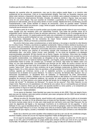 Confieso que he vivido. Memorias                                                              Pablo Neruda


después de cuarenta años de experiencia, creo que la obra poética puede llegar a un dominio más
substancial de las emociones. Creo en la espontaneidad dirigida. Para esto se necesitan reservas que
deben estar siempre a disposición del poeta, digamos en su bolsillo, para cualquier emergencia. En primer
término la reserva de observaciones formales, virtuales, de palabras, sonidos o figuras, ésas que pasan
cerca de uno como abejas. Hay que cazarlas de inmediato y guardarlas en la faltriquera. Yo soy muy
perezoso en este sentido, pero sé que estoy dando un buen consejo. Maiakovski tenía una libretica y acudía
incesantemente a ella. Existe también la reserva de emociones. Cómo se guardan éstas? Teniendo
conciencia de ellas cuando se producen. Luego, frente al papel, recordaremos esa conciencia nuestra, más
vivamente que la emoción misma.
       En buena parte de mi obra he querido probar que el poeta puede escribir sobre lo que se le indique,
sobre aquello que sea necesario para una colectividad humana. Casi todas las grandes obras de la
antigüedad fueron hechas sobre la base de estrictas peticiones. Las Geórgicas son la propaganda de los
cultivos en el agro romano. Un poeta puede escribir para una universidad o un sindicato, para los gremios y
los oficios. Nunca se perdió la libertad con eso. La inspiración mágica y la comunicación del poeta con Dios
son invenciones interesadas. En los momentos de mayor trance creador, el producto puede ser
parcialmente ajeno, influido por lecturas y presiones exteriores.
       De pronto interrumpo estas consideraciones un tanto teóricas y me pongo a recordar la vida literaria
de mis años mozos. Pintores y escritores se agitaban sordamente. Había un lirismo otoñal en la pintura y en
la poesía. Cada uno trataba de ser más anárquico, más disolvente, más desordenado. La vida social chilena
se conmovía profundamente. Alessandri pronunciaba discursos subversivos. En las pampas salitreras se
organizaban los obreros que crearían el movimiento popular más importante del continente. Eran los
sacrosantos días —de lucha. Carlos Vicuña, Juan Gandulfo. Yo me sumé de inmediato a la ideología
anarcosindicalista estudiantil. Mí libro favorito era el Sacha Yegulev, de Andreiev. Otros leían las novelas
pornográficas de Arzivachev y le atribuían consecuencias ideológicas, exactamente como sucede hoy con la
pornografía existencialista. Los intelectuales se refugiaban en las cantinas. El viejo vino hacía brillar la
miseria que relucía como oro hasta la mañana siguiente. Juan Egaña, poeta extraordinariamente dotado, se
quebrantaba hasta la tumba. Se contaba que, al heredar una fortuna, dejó todos los billetes sobre una
mesa, en una casa abandonada. Los contertulios que dormían de día, salían de noche a buscar vino en
barriles. Sin embargo, ese rayo lunar de la poesía de Juan Egaña es un estremecimiento desconocido de
nuestra "selva lírica". Este era el título romántico de la gran antología modernista de Molina Núñez y 0.
Segura Castro. Es un libro plenario, lleno de grandeza y de generosidad. Es la Suma Poética de una época
confusa, signada por inmensos vacíos y por un esplendor purísimo. La personalidad que más me
impresionó fue el dictador de la joven literatura. Ya nadie lo recuerda. Se llamaba Aliro Oyarzún. Era un
demacrado baudelairiano, un decadente lleno de calidades, un BarbaJacob de Chile, atormentado,
cadavérico, hermoso y lunático. Hablaba con voz cavernosa desde su alta estatura. El inventó esa manera
jeroglífica de proponer los problemas estéticos, tan peculiar en cierta parte de nuestro mundo literario.
Elevaba la voz; su frente parecía una cúpula amarilla del templo de la inteligencia. Decía por ejemplo: "lo
circular del círculo"' "lo dionisiaco de Dionysos", "lo oscuro de los oscuros". Pero Aliro Oyarzún no era
ningún tonto. Resumía en sí lo paradisíaco y lo infernal de una cultura. Era un cosmopolita que por teorizar
fue matando su esencia. Dicen que por ganar una apuesta escribió su único poema, y no comprendo por
qué ese poema no figura en todas las antologías de la poesía chilena.
       BOTELLAS Y MASCARONES
       Ya se acerca la Navidad. Cada Navidad que pasa nos acerca al año 2000. Para esa alegría futura,
para esa paz de mañana, para esa justicia universal, para esas campanas del año 2000 hemos luchado y
cantado los poetas de este tiempo.
       Allá por los años 30, Sócrates Aguirre, aquel hombre sutil y excelente que fue mi jefe en el consulado
de Buenos Aires, me pidió un 24 de diciembre que yo hiciera de San Nicolás o Viejo Pascuero en su casa.
He hecho muchas cosas mal en mi vida, pero nada quedó tan mal hecho como ese Viejo Pascuero. Se me
caían los algodones del bigote y me equivoqué muchísimo en la distribución de los juguetes. Y cómo
disfrazar mi voz, que la naturaleza del sur de Chile me la convirtió en gangosa, nasal e inconfundible, desde
mi más tierna edad? Recurrí a un truco: me dirigí a los niños en el idioma inglés, pero los niños me clavaban
varios pares de ojos negros y azules y mostraban más desconfianza de la que conviene a una infancia bien
educada.
       Quién iba a decirme que entre aquellos niños estaba la que iba a ser una de mis predilectas amigas,
escritora notable y autora de una de mis mejores biografías? Hablo de Margarita Aguirre.
       En mi casa he reunido juguetes pequeños Y grandes, sin los —cuales no podría vivir. El niño que no
juega no es niño, pero el hombre que no juega perdió para siempre al niño que vivía en él y que le hará
mucha falta. He edificado mi casa también como un juguete y juego en ella de la mañana a la noche.


                                                    121
 
