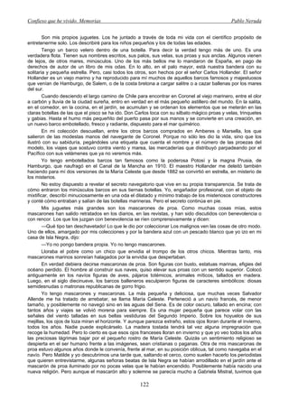 Confieso que he vivido. Memorias                                                                Pablo Neruda


        Son mis propios juguetes. Los he juntado a través de toda mi vida con el científico propósito de
entretenerme solo. Los describiré para los niños pequeños y los de todas las edades.
        Tengo un barco velero dentro de una botella. Para decir la verdad tengo más de uno. Es una
verdadera flota. Tienen sus nombres escritos, sus palos, sus velas, sus proas y sus anclas. Algunos vienen
de lejos, de otros mares, minúsculos. Uno de los más bellos me lo mandaron de España, en pago de
derechos de autor de un libro de mis odas. En lo alto, en el palo mayor, está nuestra bandera con su
solitaria y pequeña estrella. Pero, casi todos los otros, son hechos por el señor Carlos Hollander. El señor
Hollander es un viejo marino y ha reproducido para mí muchos de aquellos barcos famosos y majestuosos
que venían de Hamburgo, de Salem, o de la costa bretona a cargar salitre o a cazar ballenas por los mares
del sur.
        Cuando desciendo el largo camino de Chile para encontrar en Coronel al viejo marinero, entre el olor
a carbón y lluvia de la ciudad sureña, entro en verdad en el más pequeño astillero del mundo. En la salita,
en el comedor, en la cocina, en el jardín, se acumulan y se ordenan los elementos que se meterán en las
claras botellas de las que el pisco se ha ido. Don Carlos toca con su silbato mágico proas y velas, trinquetes
y gabias. Hasta el humo más pequeñito del puerto pasa por sus manos y se convierte en una creación, en
un nuevo barco embotellado, fresco y radiante, dispuesto para el mar quimérico.
        En mi colección descuellan, entre los otros barcos comprados en Amberes o Marsella, los que
salieron de las modestas manos del navegante de Coronel. Porque no sólo les dio la vida, sino que los
ilustró con su sabiduría, pegándoles una etiqueta que cuenta el nombre y el número de las proezas del
modelo, los viajes que sostuvo contra viento y marea, las mercaderías que distribuyó parpadeando por el
Pacífico con sus velámenes que ya no veremos más.
        Yo tengo embotellados barcos tan famosos como la poderosa Potosí y la magna Prusia, de
Hamburgo, que naufragó en el Canal de la Mancha en 1910. El maestro Hollander me deleitó también
haciendo para mí dos versiones de la María Celeste que desde 1882 se convirtió en estrella, en misterio de
los misterios.
        No estoy dispuesto a revelar el secreto navegatorio que vive en su propia transparencia. Se trata de
cómo entraron los minúsculos barcos en sus tiernas botellas. Yo, engañador profesional, con el objeto de
mixtificar, describí minuciosamente en una oda el dilatado y mínimo trabajo de los misteriosos constructores
y conté cómo entraban y salían de las botellas marineras. Pero el secreto continúa en pie.
        Mis juguetes más grandes son los mascarones de proa. Como muchas cosas mías, estos
mascarones han salido retratados en los diarios, en las revistas, y han sido discutidos con benevolencia o
con rencor. Los que los juzgan con benevolencia se ríen comprensivamente y dicen:
        —Qué tipo tan deschavetado! Lo que le dio por coleccionar Los malignos ven las cosas de otro modo.
Uno de ellos, amargado por mis colecciones y por la bandera azul con un pescado blanco que yo izo en mi
casa de Isla Negra, dijo:
        —Yo no pongo bandera propia. Yo no tengo mascarones.
        Lloraba el pobre como un chico que envidia el trompo de los otros chicos. Mientras tanto, mis
mascarones marinos sonreían halagados por la envidia que despertaban.
        En verdad debiera decirse mascaronas de proa. Son figuras con busto, estatuas marinas, efigies del
océano perdido. El hombre al construir sus naves, quiso elevar sus proas con un sentido superior. Colocó
antiguamente en los navíos figuras de aves, pájaros totémicos, animales míticos, tallados en madera.
Luego, en el siglo diecinueve, los barcos balleneros esculpieron figuras de caracteres simbólicos: diosas
semidesnudas o matronas republicanas de gorro frigio.
        Yo tengo mascarones y mascaronas. La más pequeña y deliciosa, que muchas veces Salvador
Allende me ha tratado de arrebatar, se llama María Celeste. Perteneció a un navío francés, de menor
tamaño, y posiblemente no navegó sino en las aguas del Sena. Es de color oscuro, tallado en encina; con
tantos años y viajes se volvió morena para siempre. Es una mujer pequeña que parece volar con las
señales del viento talladas en sus bellas vestiduras del Segundo Imperio. Sobre los hoyuelos de sus
mejillas, los ojos de loza miran el horizonte. Y aunque parezca extraño, estos ojos lloran durante el invierno,
todos los años. Nadie puede explicárselo. La madera tostada tendrá tal vez alguna impregnación que
recoge la humedad. Pero lo cierto es que esos ojos franceses lloran en invierno y que yo veo todos los años
las preciosas lágrimas bajar por el pequeño rostro de María Celeste. Quizás un sentimiento religioso se
despierta en el ser humano frente a las imágenes, sean cristianas o paganas. Otra de mis mascaronas de
proa estuvo algunos años donde le convenía, frente al mar, en su posición oblicua, tal como navegaba en el
navío. Pero Matilde y yo descubrimos una tarde que, saltando el cerco, como suelen hacerlo los periodistas
que quieren entrevistarme, algunas señoras beatas de Isla Negra se habían arrodillado en el jardín ante el
mascarón de proa iluminado por no pocas velas que le habían encendido. Posiblemente había nacido una
nueva religión. Pero aunque el mascarón alto y solemne se parecía mucho a Gabriela Mistral, tuvimos que

                                                     122
 