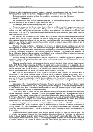 Confieso que he vivido. Memorias                                                                   Pablo Neruda


desilusionar a las creyentes para que no siguieran adorando con tanta inocencia a una imagen de mujer
marina que había viajado por los mares más pecaminosos de nuestro pecaminoso planeta.
       Desde entonces la saqué del jardín y ahora está más cerca de mí, junto a la chimenea.
       LIBROS Y CARACOLES
       Un bibliófilo Pobre tiene infinitas ocasiones de sufrir. Los libros no se le escapan de las manos, sino
que se le pasan por el aire, a vuelo de pájaro, a vuelo de precios.
       Sin embargo, entre muchas exploraciones salta la perla.
       Recuerdo la sorpresa del librero García Rico, en Madrid, en 1934, cuando le propuse comprarle una
antigua edición de Góngora, que sólo costaba 100 pesetas, en mensualidades de 20. Era muy poca plata,
pero yo no la tenía. La pagué puntualmente a lo largo de aquel semestre. Era la edición de Foppens. Este
editor flamenco del siglo XVII imprimió en incomparables y magníficos caracteres las obras de los maestros
españoles del Siglo Dorado.
       No me gusta leer a Quevedo sino en aquellas ediciones donde los sonetos se despliegan en línea de
combate, como férreos navíos. Después me interné en la selva de las librerías, por los vericuetos
suburbiales de las de segunda mano o por las naves catedralicias de las grandiosas librerías de Francia e
Inglaterra. Las manos me salían polvorientas, pero de cuando en cuando obtuve algún tesoro, o por lo
menos la alegría de presumirlo.
       Premios literarios contantes y sonantes me ayudaron a adquirir ciertos ejemplares de precios
extravagantes. Mi biblioteca pasó a ser considerable. Los antiguos libros de poesía relampagueaban en ella
y mi inclinación a la historia natural la llenó de grandiosos libros de botánica iluminados a todo color; y libros
de pájaros, de insectos o de peces. Encontré milagrosos libros de viajes; Quijotes increíbles, impresos por
Ibarra; infolios de Dante con la maravillosa tipografía bodoniana; hasta algún Moliére hecho en poquísimos
ejemplares, ad usum delphini, para el hijo del rey de Francia.
       Pero, en realidad, lo mejor que coleccioné en mi vida fueron mis caracoles. Me dieron el placer de su
prodigiosa estructura: la pureza lunar de una porcelana misteriosa agregada a la multiplicidad de las formas,
táctiles, góticas, funcionales.
       Miles de pequeñas puertas submarinas se abrieron a mí conocimiento desde —aquel día en que don
Carlos de la Torre, ilustre malacólogo de Cuba, me regaló los mejores ejemplares de su colección. Desde
entonces y al azar de mis viajes recorrí los siete mares acechándolos y buscándolos. Mas debo reconocer
que fue el mar de París el que, entre ola y ola, me descubrió más caracoles. París había transmigrado todo
el nácar de las oceanías a sus tiendas naturalistas, a sus "mercados de pulgas".
       Más fácil que meter las manos en las rocas de Veracruz o Baja California fue encontrar bajo el
sargazo de la urbe, entre lámparas rotas y zapatos viejos, la exquisita silueta de la Oliva Textil. O
sorprender la lanza de cuarzo que se alarga, como un verso del agua, en la Rosellaria Fusus. Nadie me
quitará el deslumbramiento de haber extraído del mar el Espondylus Roseo, ostión tachonado de espinas de
coral. Y más allá entreabrir el Espondylus Blanco, de púas nevadas como estalagmitas de una gruta
gongorina.
       Algunos de estos trofeos pudieron ser históricos. Recuerdo que en el Museo de Pekín abrieron la caja
más sagrada de los moluscos del mar de China para regalarme el segundo de los dos únicos ejemplares de
la Thatcberia Mirabilis. Y así pude atesorar esa increíble obra en la que el océano regaló a China el estilo de
templos y pagodas que persistió en aquellas latitudes.
       Tardé treinta años en reunir muchos libros. Mis anaqueles guardaban incunables y otros volúmenes
que me conmovían; Quevedo, Cervantes, Góngora, en ediciones originales, así como Laforguel Rimbaud,
Lautréamont. Estas páginas me parecía que conservaban el tacto de los poetas amados. Tenía manuscritos
de Rimbaud. Paul Eluard me regaló en París, para mi cumpleaños, las dos cartas de Isabelle Rimbaud para
su madre, escritas en el hospital de Marsella donde el errante fue amputado de una pierna. Eran tesoros
ambicionados por la Bibliothéque Nationale de París y por los voraces bibliófilos de Chicago.
       Tanto corría yo por los mundos que creció desmedidamente mi biblioteca y rebasó las condiciones de
una biblioteca privada. Un día cualquiera regalé la gran colección de caracoles que tardé veinte años en
juntar y aquellos cinco mil volúmenes escogidos por mí con el más grande amor en todos los países. Se los
regalé a la universidad de mi patria. Y fueron recibidos como dádiva relumbrante por las hermosas palabras
de un rector.
       Cualquier hombre cristalino pensará en el regocijo con que recibirían en Chile esa donación mía. Pero
hay también hombres anticristalinos. Un crítico oficial escribió artículos furiosos. Protestaba con vehemencia
contra mi gesto. Cuándo se podrá atajar el comunismo internacional?, proclamaba. Otro señor hizo en el
parlamento un discurso encendido contra la universidad por haber aceptado mis maravillosos cunables e
incunables; amenazó con cortarle al instituto nacional los subsidios que recibe. Entre el articulista y el

                                                      123
 