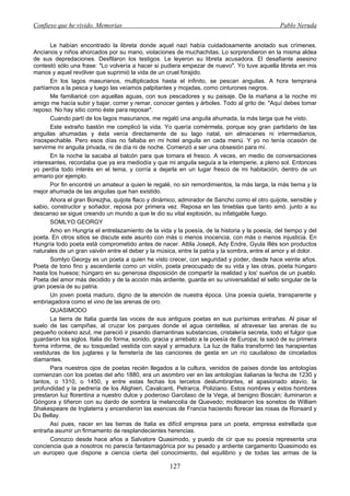 Confieso que he vivido. Memorias                                                               Pablo Neruda


       Le habían encontrado la libreta donde aquel nazi había cuidadosamente anotado sus crímenes.
Ancianos y niños ahorcados por su mano, violaciones de muchachitas. Lo sorprendieron en la misma aldea
de sus depredaciones. Desfilaron los testigos. Le leyeron su libreta acusadora. El desafiante asesino
contestó sólo una frase: "Lo volvería a hacer si pudiera empezar de nuevo". Yo tuve aquella libreta en mis
manos y aquel revólver que suprimió la vida de un cruel forajido.
       En los lagos masurianos, multiplicados hasta el infinito, se pescan anguilas. A hora temprana
partíamos a la pesca y luego las veíamos palpitantes y mojadas, como cinturones negros.
       Me familiaricé con aquellas aguas, con sus pescadores y su paisaje. De la mañana a la noche mi
amigo me hacía subir y bajar, correr y remar, conocer gentes y árboles. Todo al grito de: "Aquí debes tomar
reposo. No hay sitio como éste para reposar".
       Cuando partí de los lagos masurianos, me regaló una anguila ahumada, la más larga que he visto.
       Este extraño bastón me complicó la vida. Yo quería comérmela, porque soy gran partidario de las
anguilas ahumadas y ésta venía directamente de su lago natal, sin almacenes ni intermediarios,
insospechable. Pero esos días no faltaba en mi hotel anguila en cada menú. Y yo no tenía ocasión de
servirme mi anguila privada, ni de día ni de noche. Comenzó a ser una obsesión para mí.
       En la noche la sacaba al balcón para que tomara el fresco. A veces, en medio de conversaciones
interesantes, recordaba que ya era mediodía y que mi anguila seguía a la intemperie, a pleno sol. Entonces
yo perdía todo interés en el tema, y corría a dejarla en un lugar fresco de mi habitación, dentro de un
armario por ejemplo.
       Por fin encontré un amateur a quien le regalé, no sin remordimientos, la más larga, la más tierna y la
mejor ahumada de las anguilas que han existido.
       Ahora el gran Borezjha, quijote flaco y dinámico, admirador de Sancho como el otro quijote, sensible y
sabio, constructor y soñador, reposa por primera vez. Reposa en las tinieblas que tanto amó. junto a su
descanso se sigue creando un mundo a que le dio su vital explosión, su infatigable fuego.
       SOMLYO GEORGY
       Amo en Hungría el entrelazamiento de la vida y la poesía, de la historia y la poesía, del tiempo y del
poeta. En otros sitios se discute este asunto con más o menos inocencia, con más o menos injusticia. En
Hungría todo poeta está comprometido antes de nacer. Attila Josepli, Ady Endre, Gyula Illés son productos
naturales de un gran vaivén entre el deber y la música, entre la patria y la sombra, entre el amor y el dolor.
       Somlyo Georgy es un poeta a quien he visto crecer, con seguridad y poder, desde hace veinte años.
Poeta de tono fino y ascendente como un violín, poeta preocupado de su vida y las otras, poeta húngaro
hasta los huesos; húngaro en su generosa disposición de compartir la realidad y los' sueños de un pueblo.
Poeta del amor más decidido y de la acción más ardiente, guarda en su universalidad el sello singular de la
gran poesía de su patria.
       Un joven poeta maduro, digno de la atención de nuestra época. Una poesía quieta, transparente y
embriagadora como el vino de las arenas de oro.
       QUASIMODO
       La tierra de Italia guarda las voces de sus antiguos poetas en sus purísimas entrañas. Al pisar el
suelo de las campiñas, al cruzar los parques donde el agua centellea, al atravesar las arenas de su
pequeño océano azul, me pareció ir pisando diamantinas substancias, cristalería secreta, todo el fulgor que
guardaron los siglos. Italia dio forma, sonido, gracia y arrebato a la poesía de Europa; la sacó de su primera
forma informe, de su tosquedad vestida con sayal y armadura. La luz de Italia transformó las harapientas
vestiduras de los juglares y la ferretería de las canciones de gesta en un río caudaloso de cincelados
diamantes.
       Para nuestros ojos de poetas recién llegados a la cultura, venidos de países donde las antologías
comienzan con los poetas del año 1880, era un asombro ver en las antologías italianas la fecha de 1230 y
tantos, o 1310, o 1450, y entre estas fechas los tercetos deslumbrantes, el apasionado atavío, la
profundidad y la pedrería de los Alighieri, Cavalcanti, Petrarca, Poliziano. Estos nombres y estos hombres
prestaron luz florentina a nuestro dulce y poderoso Garcilaso de la Vega, al benigno Boscán; iluminaron a
Góngora y tiñeron con su dardo de sombra la melancolía de Quevedo; moldearon los sonetos de William
Shakespeare de Inglaterra y encendieron las esencias de Francia haciendo florecer las rosas de Ronsard y
Du Bellay.
       Así pues, nacer en las tierras de Italia es difícil empresa para un poeta, empresa estrellada que
entraña asumir un firmamento de resplandecientes herencias.
       Conozco desde hace años a Salvatore Quasimodo, y puedo de cir que su poesía representa una
conciencia que a nosotros no parecía fantasmagórica por su pesado y ardiente cargamento Quasimodo es
un europeo que dispone a ciencia cierta del conocimiento, del equilibrio y de todas las armas de la

                                                    127
 