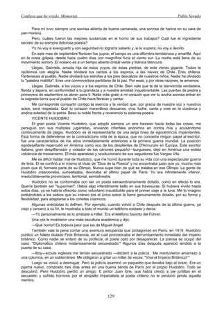 Confieso que he vivido. Memorias                                                              Pablo Neruda


        Para mí tuvo siempre una sonrisa abierta de buena camarada, una sonrisa de harina en su cara de
pan moreno.
        Pero, cuáles fueron las mejores sustancias en el horno de sus trabajos? Cuál fue el ingrediente
secreto de su siempre dolorosa poesía?
        Yo no voy a averiguarlo y con seguridad no lograría saberlo y, si lo supiera, no voy a decirlo.
        En este mes de septiembre florecen los yuyos; el campo es una alfombra temblorosa y amarilla. Aquí
en la costa golpea, desde hace cuatro días con magnífica furia el viento sur. La noche está llena de su
movimiento sonoro. El océano es a un tiempo abierto cristal verde y titánica blancura.
        Llegas, Gabriela, amada hija de estos yuyos, de estas piedras, de este viento gigante. Todos te
recibimos con alegría. Nadie olvidará tus cantos a los espinos, a las nieves de Chile. Eres chilena.
Perteneces al pueblo. Nadie olvidará tus estrofas a los pies descalzos de nuestros niños. Nadie ha olvidado
tu "palabra maldita". Eres una conmovedora partidaria de la paz. Por esas, y por otras razones, te amamos.
        Llegas, Gabriela, a los yuyos y a los espinos de Chile. Bien vale que te dé la bienvenida verdadera,
florida y áspera, en conformidad a tu grandeza y a nuestra amistad inquebrantable. Las puertas de piedra y
primavera de septiembre se abren para ti. Nada más grato a mi corazón que ver tu ancha sonrisa entrar en
la sagrada tierra que el pueblo de Chile hace florecer y cantar.
        Me corresponde compartir contigo la esencia y la verdad que, por gracia de nuestra voz y nuestros
actos, será respetada. Que tu corazón maravilloso descanse, viva, luche, cante y cree en la oceánica y
andina soledad de la patria. Beso tu noble frente y reverencio tu extensa poesía.
        VICENTE HUIDOBRO
        El gran poeta Vicente Huidobro, que adoptó siempre un aire travieso hacia todas las cosas, me
persiguió con sus múltiples ¡ugarretas, enviando infantiles anónimos en contra mía y acusándome
continuamente de plagio. Huidobro es el representante de una larga línea de egocéntricos impenitentes.
Esta forma de defenderse en la contradictoria vida de la época, que no concedía ningún papel al escritor,
fue una característica de los años inmediatamente anteriores a la primera guerra mundial. La posición
egodesafiante repercutió en América como eco de los desplantes de D'Arinunzio en Europa. Este escritor
italiano, gran despilfarrador y violador de los cánones pequeño—burgueses, dejó en América una estela
volcánica de mesianismo. El más aparatoso y revolucionario de sus seguidores fue Vargas Vila.
        Me es difícil hablar mal de Huidobro, que me honró durante toda su vida con una espectacular guerra
de tinta. El se confirió a sí mismo el título de "Dios de la Poesía" y no encontraba justo que yo, mucho más
joven que él, formara parte de su Olimpo. Nunca supe bien de qué se trataba en ese Olimpo. La gente de
Huidobro creacionaba, surrealizaba, devoraba el último papel de París. Yo era infinitamente inferior,
irreductiblemente provinciano, territorial, semisilvestre.
        Huidobro no se conformaba con ser un poeta extraordinariamente dotado, como en efecto lo era.
Quería también ser "superman". Había algo infantilmente bello en sus travesuras. Si hubiera vivido hasta
estos días, ya se habría ofrecido como voluntario insustituible para el primer viaje a la luna. Me lo imagino
probándoles a los sabios que su cráneo era el único sobre la tierra genuinamente dotado, por su forma y
flexibilidad, para adaptarse a los cohetes cósmicos.
        Algunas anécdotas lo definen. Por ejemplo, cuando volvió a Chile después de la última guerra, ya
viejo y cercano a su fin, le mostraba a todo el mundo un teléfono oxidado y decía:
        —Yo personalmente se lo arrebaté a Hitler. Era el teléfono favorito del Führer.
        Una vez le mostraron una mala escultura académica y dijo:
        —Qué horror! Es todavía peor que las de Miguel Angel.
        También vale la pena contar una aventura estupenda que protagonizó en París, en 1919. Huidobro
publicó un folleto titulado Finis Britannia, en el cual pronosticaba el derrumbamiento inmediato del imperio
británico. Como nadie se enteró de su profecía, el poeta optó por desaparecer. La prensa se ocupó del
caso: "Diplomático chileno misteriosamente secuestrado." Algunos días después apareció tendido a la
puerta de su casa.
        —Boy—scouts ingleses me tenían secuestrado —declaró a la policía . Me mantuvieron amarrado a
una columna, en un subterráneo. Me obligaron a gritar un millar de veces: "Viva el Imperio Británico! "
        Luego se volvió a desmayar. Pero la policía examinó un paquetito que llevaba bajo el brazo. Era un
pijama nuevo, comprado tres días antes en una buena tienda de París por el propio Huidobro. Todo se
descubrió. Pero Huidobro perdió un amigo. E pintor Juan Gris, que había creído a pie juntillas en el
secuestro y sufrido horrores por el atropello imperialista al poeta chileno no le perdonó jamás aquella
mentira.



                                                    129
 