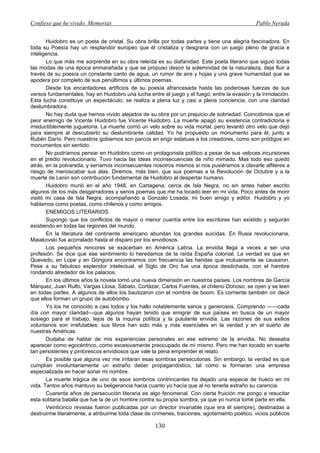 Confieso que he vivido. Memorias                                                               Pablo Neruda


       Huidobro es un poeta de cristal. Su obra brilla por todas partes y tiene una alegría fascinadora. En
toda su Poesía hay un resplandor europeo que él cristaliza y desgrana con un juego pleno de gracia e
inteligencia.
       Lo que más me sorprende en su obra releída es su diafanidad. Este poeta literario que siguió todas
las modas de una época enmarañada y que se propuso desoír la solemnidad de la naturaleza, deja fluir a
través de su poesía un constante canto de agua, un rumor de aire y hojas y una grave humanidad que se
apodera por completo de sus penúltimos y últimos poemas.
       Desde los encantadores artificios de su poesía afrancesada hasta las poderosas fuerzas de sus
versos fundamentales, hay en Huidobro una lucha entre el juego y el fuego, entre la evasión y la inmolación.
Esta lucha constituye un espectáculo; se realiza a plena luz y casi a plena conciencia, con una claridad
deslumbradora.
       No hay duda que hemos vivido alejados de su obra por un prejuicio de sobriedad. Coincidimos que el
peor enemigo de Vicente Huidobro fue Vicente Huidobro. La muerte apagó su existencia contradictoria e
irreductiblemente juguetona. La muerte corrió un velo sobre su vida mortal, pero levantó otro velo que dejó
para siempre al descubierto su deslumbrante calidad. Yo he propuesto un monumento para él, junto a
Rubén Darío. Pero nuestros gobiernos son parcos en erigir estatuas a los creadores, como son pródigos en
monumentos sin sentido.
       No podríamos pensar en Huidobro como un protagonista político a pesar de sus veloces incursiones
en el predio revolucionario. Tuvo hacia las ideas inconsecuencias de niño mimado. Mas todo eso quedó
atrás, en la polvareda, y seríamos inconsecuentes nosotros mismos si nos pusiéramos a clavarle alfileres a
riesgo de menoscabar sus alas. Diremos, más bien, que sus poemas a la Revolución de Octubre y a la
muerte de Lenin son contribución fundamental de Huidobro al despertar humano.
       Huidobro murió en el año 1948, en Cartagena, cerca de Isla Negra, no sin antes haber escrito
algunos de los más desgarradores y serios poemas que me ha tocado leer en mi vida. Poco antes de morir
visitó mi casa de Isla Negra, acompañando a Gonzalo Losada, mi buen amigo y editor. Huidobro y yo
hablamos como poetas, como chilenos y como amigos.
       ENEMIGOS LITERARIOS
       Supongo que los conflictos de mayor o menor cuantía entre los escritores han existido y seguirán
existiendo en todas las regiones del mundo.
       En la literatura del continente americano abundan los grandes suicidas. En Rusia revolucionaria,
Maiakovski fue acorralado hasta el disparo por los envidiosos.
       Los pequeños rencores se exacerban en América Latina. La envidia llega a veces a ser una
profesión. Se dice que ese sentimiento lo heredamos de la raída España colonial. La verdad es que en
Quevedo, en Lope y en Góngora encontramos con frecuencia las heridas que mutuamente se causaron.
Pese a su fabuloso esplendor intelectual, el Siglo de Oro fue una época desdichada, con el hambre
rondando alrededor de los palacios.
       En los últimos años la novela tomó una nueva dimensión en nuestros países. Los nombres de García
Márquez, Juan Rulfo, Vargas Llosa, Sábato, Cortázar, Carlos Fuentes, el chileno Donoso, se oyen y se leen
en todas partes. A algunos de ellos los bautizaron con el nombre de boom. Es corriente también oír decir
que ellos forman un grupo de autobombo.
       Yo los he conocido a casi todos y los hallo notablemente sanos y generosos. Comprendo ——cada
día con mayor claridad—que algunos hayan tenido que emigrar de sus países en busca de un mayor
sosiego para el trabajo, lejos de la inquina política y la pululante envidia. Las razones de sus exilios
voluntarios son irrefutables: sus libros han sido más y más esenciales en la verdad y en el sueño de
nuestras Américas.
       Dudaba de hablar de mis experiencias personales en ese extremo de la envidia. No deseaba
aparecer como egocéntrico, como excesivamente preocupado de mí mismo. Pero me han tocado en suerte
tan persistentes y pintorescos envidiosos que vale la pena emprender el relato.
       Es posible que alguna vez me irritaran esas sombras persecutorias. Sin embargo, la verdad es que
cumplían involuntariamente un extraño deber propagandístico, tal como si formaran una empresa
especializada en hacer sonar mi nombre.
       La muerte trágica de uno de esos sombríos contrincantes ha dejado una especie de hueco en mi
vida. Tantos años mantuvo su beligerancia hacia cuanto yo hacía que al no tenerla extraño su carencia.
       Cuarenta años de persecución literaria es algo fenomenal. Con cierta fruición me pongo a resucitar
esta solitaria batalla que fue la de un hombre contra su propia sombra, ya que yo nunca tomé parte en ella.
       Veinticinco revistas fueron publicadas por un director invariable (que era él siempre), destinadas a
destruirme literalmente, a atribuirme toda clase de crímenes, traiciones, agotamiento poético, vicios públicos

                                                    130
 