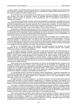 Confieso que he vivido. Memorias                                                              Pablo Neruda


y secretos, plagio, sensacionales aberraciones del sexo. También aparecían panfletos que eran distribuidos
con asiduidad, y reportajes no desprovistos de humor, y finalmente un volumen entero titulado Neruda y yo,
libro obeso, enrollado de insultos e imprecaciones.
       Mi contrincante era un poeta chileno de más edad que yo, acérrimo y absolutista, más gesticulatorio
que intrínseco. Esta clase de escritores dotados de ferocidad egocéntrica proliferan en las Américas;
adoptan diversas formas de aspereza y de autosuficiencia, pero su ascendencia dannunziana es
trágicamente verdadera.
       En nuestras pobres latitudes, nosotros, poetas casi harapientos y hambrientos, merodeábamos en las
madrugadas inmisericordes, entre el vómito de los borrachos. En esos ambientes miserables la literatura
producía insólitamente figuras matoniles, espectros de la sobrevivencia picaresca. Un gran nihilismo, un
falso cinismo nietzscheano, inclinaba a muchos de los nuestros a encubrírse con máscaras delincuenciales.
No pocos torcieron por ese atajo su vida, hacia el delito o hacia la propia destrucción.
       Mí legendario antagonista surgió de ese escenario. Primero trató de seducirme, de embarcarme en
las reglas de su juego. Tal cosa era inadmisible para mi provincianismo pequeño—burgués. No me atrevía y
no me gustaba vivir del expediente. Nuestro protagonista, en cambio, era un técnico en sacarle el jugo a las
coyunturas. Vivía en un mundo de continua farsa, dentro del cual se estafaba a sí mismo inventándose una
personalidad amenazante que le servía de profesión y de protección.
       Ya es hora de que nombremos al personaje. Se llamaba Perico de Palothes. Era un hombre fuerte y
peludo que trataba de impresionar tanto con su retórica como con su catadura. En cierta ocasión, cuando yo
tenía sólo dieciocho o diecinueve años, me propuso que publicáramos una revista literaria. La revista
constaría solamente de dos secciones: una en la que él, en diversos tonos, prosas y metros, afirmaría que
yo era un poeta poderoso y genial; y otra en la que yo sostendría a todos los vientos que él era el poseedor
de la inteligencia absoluta, del talento sin límites. Todo quedaba así arreglado.
       Aunque yo era demasiado joven, aquel proyecto me pareció excesivo. No obstante, me costó
disuadirlo. El era un portentoso publicador de revistas. Resultaba asombroso observar cómo arañaba
fondos para mantener su perpetuidad panfletaria.
       En las aisladas provincias invernales se trazaba un plan preciso de acción. Se había fabricado una
larga lista de médicos, abogados, dentistas, agrónomos, profesores, ingenieros, jefes de servicios públicos,
etcétera. Aureolado por el halo de sus voluminosas publicaciones, revistas, obras completas, panfletos
épicos y líricos, nuestro personaje llegaba como mensajero de la cultura universal. Todo aquello se lo
ofrecía severamente a los borrosos hombres a quienes visitaba, y luego se dignaba cobrarles algunos
miserables escudos. Ante su verbo grandilocuente, la víctima se iba empequeñeciendo hasta el tamaño de
una mosca. Por lo general De Palothes salía con los escudos en el bolsillo y dejaba la mosca entregada a la
grandeza de la Cultura Universal.
       Otras veces Perico de Palothes se presentaba como técnico de publicidad agrícola y proponía a los
selváticos agricultores sureños realizar lujosas monografías de sus haciendas, con fotografías de los
propietarios y de las vacas. Era un espectáculo verlo llegar con pantalones de montar y botas de bombero,
envuelto en una magnífica hopalanda de procedencia exótica. Entre halagos y oblicuas amenazas de
publicaciones contrarias, nuestro hombre salía de los fundos con algunos cheques. Los propietarios,
tacaños pero realistas, le alargaban unos billetes para librarse de él.
       La característica suprema de Perico de Palothes, filósofo metzscheano y grafómano irredimible, era
su matonismo intelectual y físico. Ejerció de perdonavidas en la vida literaria de Chile. Tuvo durante muchos
años una pequeña corte de pobres diablos que lo celebraban. Pero la vida suele desinflar en forma
implacable a estos seres circunstanciales.
       El trágico final de mi iracundo antagónico —se suicidó ya anciano—me hizo vacilar mucho antes de
escribir estos recuerdos. Lo hago finalmente, obedeciendo a un imperativo de época y de localidad. Una
gran cordillera de odio atraviesa los países de habla española; corroe las tareas del escritor con afanosa
envidia. La única manera de terminar con tan destructiva ferocidad es exhibir públicamente sus accidentes.
       Tan insana, e igualmente persistente, ha sido la folletinesca persecución literario—política desatada
contra mi persona y mi obra por cierto ambiguo uruguayo de apellido gallego, algo así como Ribero. El tipo
publica desde hace varios años, en español y en francés, panfletos en que me descuartiza. Lo sensacional
es que sus proezas antinerúdicas no sólo desbordan el papel de imprenta que él mismo costea, sino que
también se ha financiado costosos viajes encaminados a mí implacable destrucción.
       Este curioso personaje emprendió camino hasta la sede universitaria de Oxford, cuando se anunció
que allí se me otorgaría el título de doctor honoris causa. Hasta allá llegó el poetiso uruguayo con sus
fantásticas incriminaciones, dispuesto a mi descuartizamiento literario. Los Dones me comentaron
festivamente las acusaciones en mi contra, todavía vestido yo con la toga escarlata, después de haber
recibido la honorífica distinción, mientras bebíamos el oporto ritual.

                                                    131
 