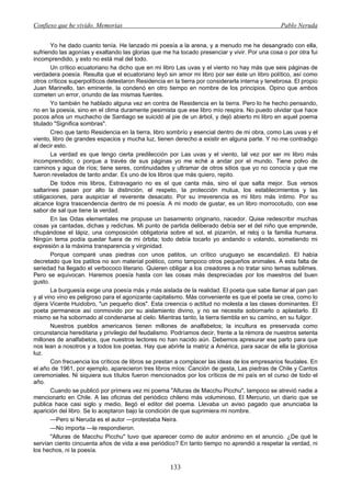 Confieso que he vivido. Memorias                                                                 Pablo Neruda


        Yo he dado cuanto tenía. He lanzado mi poesía a la arena, y a menudo me he desangrado con ella,
sufriendo las agonías y exaltando las glorias que me ha tocado presenciar y vivir. Por una cosa o por otra fui
incomprendido, y esto no está mal del todo.
        Un crítico ecuatoriano ha dicho que en mi libro Las uvas y el viento no hay más que seis páginas de
verdadera poesía. Resulta que el ecuatoriano leyó sin amor mi libro por ser éste un libro político, así como
otros críticos superpolíticos detestaron Residencia en la tierra por considerarla interna y tenebrosa. El propio
Juan Marinello, tan eminente, la condenó en otro tiempo en nombre de los principios. Opino que ambos
cometen un error, oriundo de las mismas fuentes.
        Yo también he hablado alguna vez en contra de Residencia en la tierra. Pero lo he hecho pensando,
no en la poesía, sino en el clima duramente pesimista que ese libro mío respira. No puedo olvidar que hace
pocos años un muchacho de Santiago se suicidó al pie de un árbol, y dejó abierto mi libro en aquel poema
titulado "Significa sombras".
        Creo que tanto Residencia en la tierra, libro sombrío y esencial dentro de mi obra, como Las uvas y el
viento, libro de grandes espacios y mucha luz, tienen derecho a existir en alguna parte. Y no me contradigo
al decir esto.
        La verdad es que tengo cierta predilección por Las uvas y el viento, tal vez por ser mi libro más
incomprendido; o porque a través de sus páginas yo me eché a andar por el mundo. Tiene polvo de
caminos y agua de ríos; tiene seres, continuidades y ultramar de otros sitios que yo no conocía y que me
fueron revelados de tanto andar. Es uno de los libros que más quiero, repito.
        De todos mis libros, Estravagario no es el que canta más, sino el que salta mejor. Sus versos
saltarines pasan por alto la distinción, el respeto, la protección mutua, los establecimientos y las
obligaciones, para auspiciar el reverente desacato. Por su irreverencia es mi libro más íntimo. Por su
alcance logra trascendencia dentro de mi poesía. A mi modo de gustar, es un libro morrocotudo, con ese
sabor de sal que tiene la verdad.
        En las Odas elementales me propuse un basamento originario, nacedor. Quise redescribir muchas
cosas ya cantadas, dichas y redichas. Mi punto de partida deliberado debía ser el del niño que emprende,
chupándose el lápiz, una composición obligatoria sobre el sol, el pizarrón, el reloj o la familia humana.
Ningún tema podía quedar fuera de mi órbita; todo debía tocarlo yo andando o volando, sometiendo mi
expresión a la máxima transparencia y virginidad.
        Porque comparé unas piedras con unos patitos, un crítico uruguayo se escandalizó. El había
decretado que los patitos no son material poético, como tampoco otros pequeños animales. A esta falta de
seriedad ha llegado el verbococo literario. Quieren obligar a los creadores a no tratar sino temas sublimes.
Pero se equivocan. Haremos poesía hasta con las cosas más despreciadas por los maestros del buen
gusto.
        La burguesía exige una poesía más y más aislada de la realidad. El poeta que sabe llamar al pan pan
y al vino vino es peligroso para el agonizante capitalismo. Más conveniente es que el poeta se crea, como lo
dijera Vicente Huidobro, "un pequeño dios". Esta creencia o actitud no molesta a las clases dominantes. El
poeta permanece así conmovido por su aislamiento divino, y no se necesita sobornarlo o aplastarlo. El
mismo se ha sobornado al condenarse al cielo. Mientras tanto, la tierra tiembla en su camino, en su fulgor.
        Nuestros pueblos americanos tienen millones de analfabetos; la incultura es preservada como
circunstancia hereditaria y privilegio del feudalismo. Podríamos decir, frente a la rémora de nuestros setenta
millones de analfabetos, que nuestros lectores no han nacido aún. Debemos apresurar ese parto para que
nos lean a nosotros y a todos los poetas. Hay que abrirle la matriz a América, para sacar de ella la gloriosa
luz.
        Con frecuencia los críticos de libros se prestan a complacer las ideas de los empresarios feudales. En
el año de 1961, por ejemplo, aparecieron tres libros míos: Canción de gesta, Las piedras de Chile y Cantos
ceremoniales. Ni siquiera sus títulos fueron mencionados por los críticos de mi país en el curso de todo el
año.
        Cuando se publicó por primera vez mi poema "Alturas de Macchu Picchu", tampoco se atrevió nadie a
mencionarlo en Chile. A las oficinas del periódico chileno más voluminoso, El Mercurio, un diario que se
publica hace casi siglo y medio, llegó el editor del poema. Llevaba un aviso pagado que anunciaba la
aparición del libro. Se lo aceptaron bajo la condición de que suprimiera mi nombre.
        —Pero si Neruda es el autor —protestaba Neira.
        —No importa —le respondieron.
        "Alturas de Macchu Picchu" tuvo que aparecer como de autor anónimo en el anuncio. ¿De qué le
servían ciento cincuenta años de vida a ese periódico? En tanto tiempo no aprendió a respetar la verdad, ni
los hechos, ni la poesía.

                                                     133
 