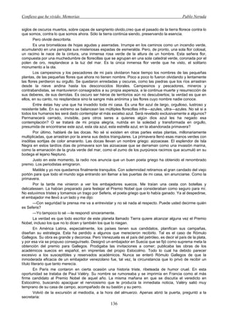 Confieso que he vivido. Memorias                                                              Pablo Neruda


siglos de oscuros muertos, sobre capas de sangriento olvido,creo que el pasado de la tierra florece contra lo
que somos, contra lo que somos ahora. Sólo la tierra continúa siendo, preservando la esencia.
         Pero olvidé describirla.
         Es una bromelácea de hojas agudas y aserradas. Irrumpe en los caminos como un incendio verde,
acumulando en una panoplia sus misteriosas espadas de esmeralda. Pero, de pronto, una sola flor colosal,
un racimo le nace de la cintura, una inmensa rosa verde de la altura de un hombre. Esta señera flor,
compuesta por una muchedumbre de florecillas que se agrupan en una sola catedral verde, coronada por el
polen de oro, resplandece a la luz del mar. Es la única inmensa flor verde que he visto, el solitario
monumento a la ola.
         Los campesinos y los pescadores de mi país olvidaron hace tiempo los nombres de las pequeñas
plantas, de las pequeñas flores que ahora no tienen nombre. Poco a poco lo fueron olvidando y lentamente
las flores perdieron su orgullo. Se quedaron enredadas y oscuras, como las piedras que los ríos arrastran
desde la nieve andina hasta los desconocidos litorales. Campesinos y pescadores, mineros y
contrabandistas, se mantuvieron consagrados a su propia aspereza, a la continua muerte y resurrección de
sus deberes, de sus derrotas. Es oscuro ser héroe de territorios aún no descubiertos; la verdad es que en
ellos, en su canto, no resplandece sino la sangre más anónima y las flores cuyo nombre nadie conoce.
         Entre éstas hay una que ha invadido toda mi casa. Es una flor azul de largo, orgulloso, lustroso y
resistente talle. En su extremo se balancean las múltiples florecillas infra—azules, ultra—azules. No sé si a
todos los humanos les será dado contemplar el más excelso azul. Será revelado exclusivamente a algunos?
Permanecerá cerrado, invisible, para otros seres a quienes algún dios azul les ha negado esa
contemplación? O se tratará de mi propia alegría, nutrida en la soledad y transformada en orgullo,
presumida de encontrarse este azul, esta ola azul, esta estrella azul, en la abandonada primavera?
         Por último, hablaré de las docas. No sé si existen en otras partes estas plantas, millonariamente
multiplicadas, que arrastran por la arena sus dedos triangulares. La primavera llenó esas manos verdes con
insólitas sortijas de color amaranto. Las docas llevan un nombre griego: aizoaceae. El esplendor de Isla
Negra en estos tardíos días de primavera son las aizoaceae que se derraman como una invasión marina,
como la emanación de la gruta verde del mar, como el zumo de los purpúreos racimos que acumuló en su
bodega el lejano Neptuno.
         Justo en este momento, la radio nos anuncia que un buen poeta griego ha obtenido el renombrado
premio. Los periodistas emigraron.
         Matilde y yo nos quedamos finalmente tranquilos. Con solemnidad retiramos el gran candado del viejo
portón para que todo el mundo siga entrando sin llamar a las puertas de mi casa, sin anunciarse. Como la
primavera.
         Por la tarde me vinieron a ver los embajadores suecos. Me traían una cesta con botellas y
delicatessen. La habían preparado para festejar el Premio Nobel que consideraban como seguro para mí.
No estuvimos tristes y tomamos un trago por Seferis, el poeta griego que lo había ganado. Ya al despedirse,
el embajador me llevó a un lado y me dijo:
         —Con seguridad la prensa me va a entrevistar y no sé nada al respecto. Puede usted decirme quién
es Seferis?
         —Yo tampoco lo sé —le respondí sinceramente.
         La verdad es que todo escritor de este planeta llamado Tierra quiere alcanzar alguna vez el Premio
Nobel, incluso los que no lo dicen y también los que lo niegan.
         En América Latina, especialmente, los países tienen sus candidatos, planifican sus campañas,
diseñan su estrategia. Esta ha perdido a algunos que merecieron recibirlo. Tal es el caso de Rómulo
Gallegos. Su obra es grande y decorosa. Pero Venezuela es el país del petróleo, es decir el país de la plata,
y por esa vía se propuso conseguírselo. Designó un embajador en Suecia que se fijó como suprema meta la
obtención del premio para Gallegos. Prodigaba las invitaciones a comer; publicaba las obras de los
académicos suecos en español, en imprentas del propio Estocolmo. Todo lo cual ha debido parecer
excesivo a los susceptibles y reservados académicos. Nunca se enteró Rómulo Gallegos de que la
inmoderada eficacia de un embajador venezolano fue, tal vez, la circunstancia que lo privó de recibir un
título literario que tanto merecía.
         En París me contaron en cierta ocasión una historia triste, ribeteada de humor cruel. En esta
oportunidad se trataba de Paul Valéry. Su nombre se rumoreaba y se imprimía en Francia como el más
firme candidato al Premio Nobel de aquel año. La misma mañana en que se discutía el veredicto en
Estocolmo, buscando apaciguar el nerviosismo que le producía la inmediata noticia, Valéry salió muy
temprano de su casa de campo, acompañado de su bastón y su perro.
         Volvió de la excursión al mediodía, a la hora del almuerzo. Apenas abrió la puerta, preguntó a la
secretaria:
                                                    136
 