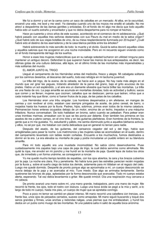 Confieso que he vivido. Memorias                                                                Pablo Neruda


        Me fui a dormir y caí en la cama como un saco de cebollas en un mercado. Al alba, en la oscuridad,
encendí una vela, me lavé y me vestí. Ya clareaba cuando uno de los mozos me ensilló el caballo. No me
atreví a despedirme de las damas gentiles y enlutadas. En el fondo de mí algo me decía que todo aquello
había sido un sueño extraño y encantador y que no debía despertarme para no romper el hechizo.
        Hace ya cuarenta y cinco años de este suceso, acontecido en el comienzo de mi adolescencia. ¿Qué
habrá pasado con aquellas tres señoras desterradas con sus Fleurs du mal en medio de la selva virgen?
¿Qué habrá sido de sus viejas botellas de vino, de su mesa resplandeciente iluminada por 20 bujías? ¿Cuál
habrá sido el destino de los aserraderos y de la casa blanca perdida entre los árboles?
        Habrá sobrevenido lo más sencillo de todo: la muerte y el olvido. Quizá la selva devoró aquellas vidas
y aquellos salones que me acogieron en una noche inolvidable. Pero en mi recuerdo siguen viviendo como
en el fondo transparente del lago de los sueños.
        Honor a esas tres mujeres melancólicas que en su salvaje soledad lucharon sin utilidad ninguna para
mantener un antiguo decoro. Defendían lo que supieron hacer las manos de sus antepasados, es decir, las
últimas gotas de una cultura deliciosa, allá lejos, en el último límite de las montañas más impenetrables y
más solitarias del mundo.
        EL AMOR JUNTO AL TRIGO
        Llegué al campamento de los Hernández antes del mediodía, fresco y alegre. Mi cabalgata solitaria
por los caminos desiertos, el descanso del sueño, todo eso refulgía en mi taciturna juventud.
        La trilla del trigo, de la avena, de la cebada, se hacía aún a yegua. No hay nada más alegre en el
mundo que ver girar las yeguas, trotando alrededor de la parva del grano, bajo el grito acucioso de los
jinetes. Había un sol espléndido, y el aire era un diamante silvestre que hacía brillar las montañas. La trilla
es una fiesta de oro. La paja amarilla se acumula en montañas doradas; todo es actividad y bullicio; sacos
que corren y se llenan; mujeres que cocinan; caballos que se desbocan; perros que ladran; niños que a
cada instante hay que librar, como si fueran frutos de la paja, de las patas de los caballos.
        Los Hernández eran una tribu singular. Los hombres despeinados y sin afeitarse, en mangas de
camisa y con revólver al cinto, estaban casi siempre pringados de aceite, de polvo cereal, de barro, o
mojados hasta los huesos por la lluvia. Padres, hijos, sobrinos, primos eran todos de la misma catadura.
Permanecían horas enteras ocupados debajo de un motor, encima de un techo, trepados a una máquina
trilladora. Nunca conversaban. De todo hablaban en broma, salvo cuando se peleaban. Para pelear eran
unas trombas marinas; arrasaban con lo que se les ponía por delante. Eran también los primeros en los
asados de res a pleno campo, en el vino tinto y en las guitarras plañideras. Eran hombres de la frontera, la
gente que a mí me gustaba. Yo, estudiantil y pálido, me sentía disminuido junto a aquellos bárbaros activos;
y ellos, no sé por qué, me trataban con cierta delicadeza que en general no tenían para nadie.
        Después del asado, de las guitarras, del cansancio cegador del sol y del trigo, había que
arreglárselas para pasar la noche. Los matrimonios y las mujeres solas se acomodaban en el suelo, dentro
del campamento levantado con tablas recién cortadas. Encuanto a los muchachos, fuimos destinados a
dormir en la era. La era elevaba su montaña de paja y podía incrustarse un pueblo entero en su blandura
amarilla.
        Para mí todo aquello era una inusitada incomodidad. No sabía cómo desenvolverme. Puse
cuidadosamente mis zapatos bajo una capa de paja de trigo, la cual debía servirme como almohada. Me
quité la ropa, me envolví en mi poncho y me hundí en la montaña de paja. Quedé lejos de todos los otros
que, de inmediato y en forma unánime, se consagraron a roncar.
        Yo me quedé mucho tiempo tendido de espaldas, con los ojos abiertos, la cara y los brazos cubiertos
por la paja. La noche era clara, fría y penetrante. No había luna pero las estrellas parecían recién mojadas
por la lluvia y, sobre el sueño ciego de todos los demás, solamente para mí titilaban en el regazo del cielo.
Luego me quedé dormido. Desperté de pronto porque algo se aproximaba a mí, un cuerpo desconocido se
movía debajo de la paja y se acercaba al mío. Tuve miedo. Ese algo se arrimaba lentamente. Sentía
quebrarse las briznas de paja, aplastadas por la forma desconocida que avanzaba. Todo mi cuerpo estaba
alerta, esperando. Tal vez debía levantarme o gritar. Me quedé inmóvil. Oía una respiración muy cercana a
mi cabeza.
        De pronto avanzó una mano sobre mí, una mano grande, trabajadora, pero una mano de mujer. Me
recorrió la frente, los ojos, todo el rostro con dulzura. Luego una boca ávida se pegó a la mía y sentí, a lo
largo de todo mi cuerpo, hasta mis pies, un cuerpo de mujer que se apretaba conmigo.
        Poco a poco mi temor se cambió en placer intenso. Mi mano recorrió una cabellera con trenzas, una
frente lisa, unos ojos de párpados cerrados, suaves como amapolas. Mi mano siguió buscando y toqué dos
senos grandes y firmes, unas anchas y redondas nalgas, unas piernas que me entrelazaban, y hundí los
dedos en un pubis como musgo de las montañas. Ni una palabra salía ni salió de aquella boca anónima.


                                                      13
 
