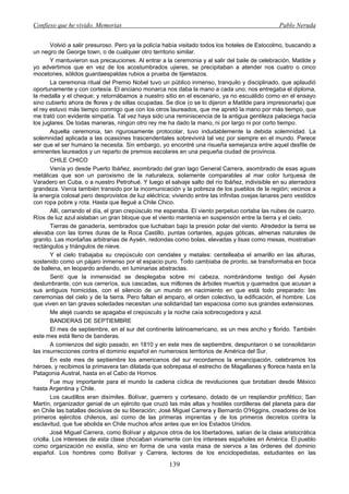 Confieso que he vivido. Memorias                                                                 Pablo Neruda


        Volvió a salir presuroso. Pero ya la policía había visitado todos los hoteles de Estocolmo, buscando a
un negro de George town, o de cualquier otro territorio similar.
        Y mantuvieron sus precauciones. Al entrar a la ceremonia y al salir del baile de celebración, Matilde y
yo advertimos que en vez de los acostumbrados ujieres, se precipitaban a atender nos cuatro o cinco
mocetones, sólidos guardaespaldas rubios a prueba de tijeretazos.
        La ceremonia ritual del Premio Nobel tuvo un público inmenso, tranquilo y disciplinado, que aplaudió
oportunamente y con cortesía. El anciano monarca nos daba la mano a cada uno; nos entregaba el diploma,
la medalla y el cheque; y retornábamos a nuestro sitio en el escenario, ya no escuálido como en el ensayo
sino cubierto ahora de flores y de sillas ocupadas. Se dice (o se lo dijeron a Matilde para impresionarla) que
el rey estuvo más tiempo conmigo que con los otros laureados, que me apretó la mano por más tiempo, que
me trató con evidente simpatía. Tal vez haya sido una reminiscencia de la antigua gentileza palaciega hacia
los juglares. De todas maneras, ningún otro rey me ha dado la mano, ni por largo ni por corto tiempo.
        Aquella ceremonia, tan rigurosamente protocolar, tuvo indudablemente la debida solemnidad. La
solemnidad aplicada a las ocasiones trascendentales sobrevivirá tal vez por siempre en el mundo. Parece
ser que el ser humano la necesita. Sin embargo, yo encontré una risueña semejanza entre aquel desfile de
eminentes laureados y un reparto de premios escolares en una pequeña ciudad de provincia.
        CHILE CHICO
        Venía yo desde Puerto Ibáñez, asombrado del gran lago General Carrera, asombrado de esas aguas
metálicas que son un paroxismo de la naturaleza, solamente comparables al mar color turquesa de
Varadero en Cuba, o a nuestro Petrohué. Y luego el salvaje salto del río Ibáñez, indivisible en su aterradora
grandeza. Venía también transido por la incomunicación y la pobreza de los pueblos de la región; vecinos a
la energía colosal pero desprovistos de luz eléctrica; viviendo entre las infinitas ovejas lanares pero vestidos
con ropa pobre y rota. Hasta que llegué a Chile Chico.
        Allí, cerrando el día, el gran crepúsculo me esperaba. El viento perpetuo cortaba las nubes de cuarzo.
Ríos de luz azul aislaban un gran bloque que el viento mantenía en suspensión entre la tierra y el cielo.
        Tierras de ganadería, sembrados que luchaban bajo la presión polar del viento. Alrededor la tierra se
elevaba con las torres duras de la Roca Castillo, puntas cortantes, agujas góticas, almenas naturales de
granito. Las montañas arbitrarias de Aysén, redondas como bolas, elevadas y lisas como mesas, mostraban
rectángulos y triángulos de nieve.
        Y el cielo trabajaba su crepúsculo con cendales y metales: centelleaba el amarillo en las alturas,
sostenido como un pájaro inmenso por el espacio puro. Todo cambiaba de pronto, se transformaba en boca
de ballena, en leopardo ardiendo, en luminarias abstractas.
        Sentí que la inmensidad se desplegaba sobre mí cabeza, nombrándome testigo del Aysén
deslumbrante, con sus cerreríos, sus cascadas, sus millones de árboles muertos y quemados que acusan a
sus antiguos homicidas, con el silencio de un mundo en nacimiento en que está todo preparado: las
ceremonias del cielo y de la tierra. Pero faltan el amparo, el orden colectivo, la edificación, el hombre. Los
que viven en tan graves soledades necesitan una solidaridad tan espaciosa como sus grandes extensiones.
        Me alejé cuando se apagaba el crepúsculo y la noche caía sobrecogedora y azul.
        BANDERAS DE SEPTIEMBRE
        El mes de septiembre, en el sur del continente latinoamericano, es un mes ancho y florido. También
este mes está lleno de banderas.
        A comienzos del siglo pasado, en 1810 y en este mes de septiembre, despuntaron o se consolidaron
las insurrecciones contra el dominio español en numerosos territorios de América del Sur.
        En este mes de septiembre los americanos del sur recordamos la emancipación, celebramos los
héroes, y recibimos la primavera tan dilatada que sobrepasa el estrecho de Magallanes y florece hasta en la
Patagonia Austral, hasta en el Cabo de Hornos.
        Fue muy importante para el mundo la cadena cíclica de revoluciones que brotaban desde México
hasta Argentina y Chile.
        Los caudillos eran disímiles. Bolívar, guerrero y cortesano, dotado de un resplandor profético; San
Martín, organizador genial de un ejército que cruzó las más altas y hostiles cordilleras del planeta para dar
en Chile las batallas decisivas de su liberación; José Miguel Carrera y Bernardo O'Higgins, creadores de los
primeros ejércitos chilenos, así como de las primeras imprentas y de los primeros decretos contra la
esclavitud, que fue abolida en Chile muchos años antes que en los Estados Unidos.
        José Miguel Carrera, como Bolívar y algunos otros de los libertadores, salían de la clase aristocrática
criolla. Los intereses de esta clase chocaban vivamente con los intereses españoles en América. El pueblo
como organización no existía, sino en forma de una vasta masa de siervos a las órdenes del dominio
español. Los hombres como Bolívar y Carrera, lectores de los enciclopedistas, estudiantes en las

                                                     139
 
