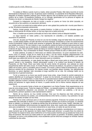 Confieso que he vivido. Memorias                                                              Pablo Neruda


        Yo estaba en México cuando murió su madre, doña Leocadia Prestes. Ella había recorrido el mundo
demandando la liberación de su hijo. El general Lázaro Cárdenas, ex presidente de la República Mexicana,
telegrafió al dictador brasileño pidiendo para Prestes algunos días de libertad que le permitieran asistir al
entierro de su madre. El presidente Cárdenas, en su mensaje, garantizaba con su persona el regreso de
Prestes a la cárcel. La respuesta de Getulio Vargas fue negativa.
        Compartí la indignación de todo el mundo y escribí un poema en honor de doña Leocadia, en
recuerdo de su hijo ausente y en execración del tirano.
        Lo leí junto a la tumba de la noble señora que en vano golpeó las puertas del—mundo para liberar a
su hijo. Mi poema empezaba sobriamente:
        Señora, hiciste grande, más grande a nuestra América. Le diste un río puro de colosales aguas: le
diste un árbol grande de infinitas raíces: un hijo tuyo digno de su patria profunda.
        Pero, a medida que el poema continuaba se hacía más violento contra el déspota brasileño.
        Lo seguí leyendo en todas partes y fue reproducido en octavillas y en tarjetas postales que
recorrieron el continente.
        Una vez, de paso por Panamá, lo incluí en uno de mis recitales, luego de haber leído mis poemas de
amor. La sala estaba repleta y el calor del istmo me hacía transpirar. Empezaba yo a leer mis imprecaciones
contra el presidente Vargas cuando sentí secarse mi garganta. Me detuve y alargué la mano hacia un vaso
que estaba cerca de mí. En ese instante vi que una persona vestida de blanco se acercaba presurosa hacia
la tribuna. Yo, creyendo que se trataba de un empleado subalterno de la sala, le tendí el vaso para que me
lo llenara de agua. Pero el hombre vestido de blanco lo rechazó indignado y dirigiéndose a la concurrencia
gritó nerviosamente: "Soy o Embaxaidor do Brasil. Protesto porque Prestes es sólo un delincuente común..."
        A estas palabras, el público lo interrumpió con silbidos estruendosos. Un joven estudiante de color,
ancho como un armario, surgió de en medio de la sala y, con las manos dirigidas peligrosamente a la
garganta del embajador, se abrió paso hacia la tribuna. Yo corrí para proteger al diplomático y por suerte
pude lograr que saliera del recinto sin mayor desmedro para su investidura.
        Con tales antecedentes, mi viaje desde Isla Negra a Brasil para tomar parte en el regocijo popular,
pareció natural a los brasileños. Quedé sobrecogido cuando vi la multitud que llenaba el estadio de
Pacaembú, en Sáo Paulo. Dicen que había más de ciento treinta mil personas. Las cabezas se veían
pequeñísimas dentro del vasto círculo. A mi lado Prestes, diminuto de estatura, me pareció un lázaro recién
salido de la tumba, pulcro y acicalado para la ocasión. Era enjuto y blanco hasta la transparencia, con esa
blancura extraña de los prisioneros. Su intensa mirada, sus grandes ojeras moradas, sus delicadísimas
facciones, su grave dignidad, todo recordaba el largo sacrificio de su vida. Sin embargo habló con la
serenidad de un general victorioso.
        Yo leí un poema en su honor que escribí pocas horas antes. Jorge Amado le cambió solamente la
palabra albañiles por la portuguesa "pedreiros". A pesar de mis temores, mi poema leído en español fue
comprendido por la muchedumbre. A cada línea de mi pausada lectura estalló el aplauso de los brasileños.
Aquellos aplausos tuvieron profunda resonancia en mi poesía. Un poeta que lee sus versos ante ciento
treinta mil personas no sigue siendo el mismo, ni puede escribir de la misma manera después de esa
experiencia.
        Por fin me encuentro frente a frente con el legendario Luis Carlos Prestes. Está esperándome en la
casa de unos amigos suyos. Todos los rasgos de Prestes —su pequeña estatura, su del gadez, su blancura
de papel transparente—adquieren una precisión de miniatura. También sus palabras, y tal vez su
pensamiento, parecen ajustarse a esta representación exterior.
        Dentro de su reserva, es muy cordial conmigo. Creo que me dispensa ese trato cariñoso que
frecuentemente recibimos los poetas, una condescendencia entre tierna y evasiva, muy parecida a la que
adoptan los adultos al hablar con los niños.
        Prestes me invitó a almorzar para un día de la semana siguiente. Entonces me sucedió una de esas
catástrofes sólo atribuible al destino o a mi irresponsabilidad. Sucede que el idioma portugués, no obstante
tener su sábado y su domingo, no señala los demás días de la semana como lunes, martes, miércoles, etc.,
sino con las endiabladas denominaciones de segonda feíra, tersa Jeira, quarta Jeira, saltándose la primera
Jeira para complemento. Yo me enredo enteramente en esas feiras, sin saber de qué día se trata.
        Me fui a pasar algunas horas en la playa con una bella amiga brasileña, recordándome a mí mismo a
cada momento que al día siguiente me había citado Prestes para almorzar. La quarta feira me enteré de
que Prestes me esperó la tersa Jeira inútilmente con la mesa puesta mientras que yo pasaba las horas en la
playa de Ipanema. Me buscó por todas partes sin que nadie supiera mi paradero. El ascético capitán había
encargado, en honor a mis predilecciones, vinos excelentes que tan difícil era conseguir en el Brasil. Ibamos
a almorzar los dos solos.


                                                    141
 