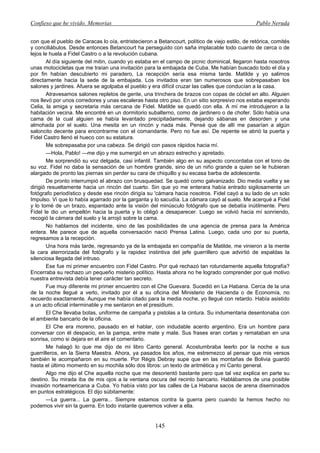Confieso que he vivido. Memorias                                                                 Pablo Neruda


con que el pueblo de Caracas lo oía, entristecieron a Betancourt, político de viejo estilo, de retórica, comités
y conciliábulos. Desde entonces Betancourt ha perseguido con saña implacable todo cuanto de cerca o de
lejos le huela a Fidel Castro o a la revolución cubana.
       Al día siguiente del mitin, cuando yo estaba en el campo de picnic dominical, llegaron hasta nosotros
unas motocicletas que me traían una invitación para la embajada de Cuba. Me habían buscado todo el día y
por fin habían descubierto mi paradero, La recepción sería esa misma tarde. Matilde y yo salimos
directamente hacia la sede de la embajada. Los invitados eran tan numerosos que sobrepasaban los
salones y jardines. Afuera se agolpaba el pueblo y era difícil cruzar las calles que conducían a la casa.
       Atravesamos salones repletos de gente, una trinchera de brazos con copas de cóctel en alto. Alguien
nos llevó por unos corredores y unas escaleras hasta otro piso. En un sitio sorpresivo nos estaba esperando
Celia, la amiga y secretaria más cercana de Fidel. Matilde se quedó con ella. A mí me introdujeron a la
habitación vecina. Me encontré en un dormitorio subalterno, como de jardinero o de chofer. Sólo había una
cama de la cual alguien se había levantado precipitadamente, dejando sábanas en desorden y una
almohada por el suelo. Una mesita en un rincón y nada más. Pensé que de allí me pasarían a algún
saloncito decente para encontrarme con el comandante. Pero no fue así. De repente se abrió la puerta y
Fidel Castro llenó el hueco con su estatura.
       Me sobrepasaba por una cabeza. Se dirigió con pasos rápidos hacia mí.
       —Hola, Pablo! —me dijo y me sumergió en un abrazo estrecho y apretado.
       Me sorprendió su voz delgada, casi infantil. También algo en su aspecto concordaba con el tono de
su voz. Fidel no daba la sensación de un hombre grande, sino de un niño grande a quien se le hubieran
alargado de pronto las piernas sin perder su cara de chiquillo y su escasa barba de adolescente.
       De pronto interrumpió el abrazo con brusquedad. Se quedó como galvanizado. Dio media vuelta y se
dirigió resueltamente hacia un rincón del cuarto. Sin que yo me enterara había entrado sigilosamente un
fotógrafo periodístico y desde ese rincón dirigía su 'cámara hacia nosotros. Fidel cayó a su lado de un solo
Impulso. Vi que lo había agarrado por la garganta y lo sacudía. La cámara cayó al suelo. Me acerqué a Fidel
y lo tomé de un brazo, espantado ante la visión del minúsculo fotógrafo que se debatía inútilmente. Pero
Fidel le dio un empellón hacia la puerta y lo obligó a desaparecer. Luego se volvió hacia mí sonriendo,
recogió la cámara del suelo y la arrojó sobre la cama.
       No hablamos del incidente, sino de las posibilidades de una agencia de prensa para la América
entera. Me parece que de aquella conversación nació Prensa Latina. Luego, cada uno por su puerta,
regresamos a la recepción.
       Una hora más tarde, regresando ya de la embajada en compañía de Matilde, me vinieron a la mente
la cara aterrorizada del fotógrafo y la rapidez instintiva del jefe guerrillero que advirtió de espaldas la
silenciosa llegada del intruso.
       Ese fue mi primer encuentro con Fidel Castro. Por qué rechazó tan rotundamente aquella fotografía?
Encerraba su rechazo un pequeño misterio político. Hasta ahora no he logrado comprender por qué motivo
nuestra entrevista debía tener carácter tan secreto.
       Fue muy diferente mi primer encuentro con el Che Guevara. Sucedió en La Habana. Cerca de la una
de la noche llegué a verlo, invitado por él a su oficina del Ministerio de Hacienda o de Economía, no
recuerdo exactamente. Aunque me había citado para la media noche, yo llegué con retardo. Había asistido
a un acto oficial interminable y me sentaron en el presidium.
       El Che llevaba botas, uniforme de campaña y pistolas a la cintura. Su indumentaria desentonaba con
el ambiente bancario de la oficina.
       El Che era moreno, pausado en el hablar, con indudable acento argentino. Era un hombre para
conversar con él despacio, en la pampa, entre mate y mate. Sus frases eran cortas y remataban en una
sonrisa, como si dejara en el aire el comentario.
       Me halagó lo que me dijo de mi libro Canto general. Acostumbraba leerlo por la noche a sus
guerrilleros, en la Sierra Maestra. Ahora, ya pasados los años, me estremezco al pensar que mis versos
también le acompañaron en su muerte. Por Régis Debray supe que en las montañas de Bolivia guardó
hasta el último momento en su mochila sólo dos libros: un texto de aritmética y mi Canto general.
       Algo me dijo el Che aquella noche que me desorientó bastante pero que tal vez explica en parte su
destino. Su mirada iba de mis ojos a la ventana oscura del recinto bancario. Hablábamos de una posible
invasión norteamericana a Cuba. Yo había visto por las calles de La Habana sacos de arena diseminados
en puntos estratégicos. El dijo súbitamente:
       —La guerra... La guerra... Siempre estamos contra la guerra pero cuando la hemos hecho no
podemos vivir sin la guerra. En todo instante queremos volver a ella.


                                                     145
 