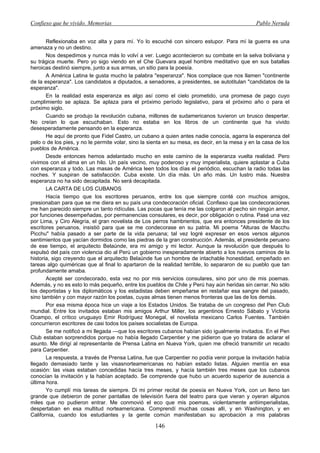 Confieso que he vivido. Memorias                                                               Pablo Neruda


       Reflexionaba en voz alta y para mí. Yo lo escuché con sincero estupor. Para mí la guerra es una
amenaza y no un destino.
       Nos despedimos y nunca más lo volví a ver. Luego acontecieron su combate en la selva boliviana y
su trágica muerte. Pero yo sigo viendo en el Che Guevara aquel hombre meditativo que en sus batallas
heroicas destinó siempre, junto a sus armas, un sitio para la poesía.
       A América Latina le gusta mucho la palabra "esperanza". Nos complace que nos llamen "continente
de la esperanza". Los candidatos a diputados, a senadores, a presidentes, se autotitulan "candidatos de la
esperanza".
       En la realidad esta esperanza es algo así como el cielo prometido, una promesa de pago cuyo
cumplimiento se aplaza. Se aplaza para el próximo período legislativo, para el próximo año o para el
próximo siglo.
       Cuando se produjo la revolución cubana, millones de sudamericanos tuvieron un brusco despertar.
No creían lo que escuchaban. Esto no estaba en los libros de un continente que ha vivido
desesperadamente pensando en la esperanza.
       He aquí de pronto que Fidel Castro, un cubano a quien antes nadie conocía, agarra la esperanza del
pelo o de los pies, y no le permite volar, sino la sienta en su mesa, es decir, en la mesa y en la casa de los
pueblos de América.
       Desde entonces hemos adelantado mucho en este camino de la esperanza vuelta realidad. Pero
vivimos con el alma en un hilo. Un país vecino, muy poderoso y muy imperialista, quiere aplastar a Cuba
con esperanza y todo. Las masas de América leen todos los días el periódico, escuchan la radio todas las
noches. Y suspiran de satisfacción. Cuba existe. Un día más. Un año más. Un lustro más. Nuestra
esperanza no ha sido decapitada. No será decapitada.
       LA CARTA DE LOS CUBANOS
       Hacía tiempo que los escritores peruanos, entre los que siempre conté con muchos amigos,
presionaban para que se me diera en su país una condecoración oficial. Confieso que las condecoraciones
me han parecido siempre un tanto ridículas. Las pocas que tenía me las colgaron al pecho sin ningún amor,
por funciones desempeñadas, por permanencias consulares, es decir, por obligación o rutina. Pasé una vez
por Lima, y Ciro Alegría, el gran novelista de Los perros hambrientos, que era entonces presidente de los
escritores peruanos, insistió para que se me condecorase en su patria. Mi poema "Alturas de Macchu
Picchu" había pasado a ser parte de la vida peruana; tal vez logré expresar en esos versos algunos
sentimientos que yacían dormidos como las piedras de la gran construcción. Además, el presidente peruano
de ese tiempo, el arquitecto Belaúnde, era mi amigo y mi lector. Aunque la revolución que después lo
expulsó del país con violencia dio al Perú un gobierno inesperadamente abierto a los nuevos caminos de la
historia, sigo creyendo que el arquitecto Belaúnde fue un hombre de intachable honestidad, empeñado en
tareas algo quiméricas que al final lo apartaron de la realidad terrible, lo separaron de su pueblo que tan
profundamente amaba.
       Acepté ser condecorado, esta vez no por mis servicios consulares, sino por uno de mis poemas.
Además, y no es esto lo más pequeño, entre los pueblos de Chile y Perú hay aún heridas sin cerrar. No sólo
los deportistas y los diplomáticos y los estadistas deben empeñarse en restañar esa sangre del pasado,
sino también y con mayor razón los poetas, cuyas almas tienen menos fronteras que las de los demás.
       Por esa misma época hice un viaje a los Estados Unidos. Se trataba de un congreso del Pen Club
mundial. Entre los invitados estaban mis amigos Arthur Miller, los argentinos Ernesto Sábato y Victoria
Ocampo, el crítico uruguayo Emir Rodríguez Monegal, el novelista mexicano Carlos Fuentes. También
concurrieron escritores de casi todos los países socialistas de Europa.
       Se me notificó a mi llegada —que los escritores cubanos habían sido igualmente invitados. En el Pen
Club estaban sorprendidos porque no había llegado Carpentier y me pidieron que yo tratara de aclarar el
asunto. Me dirigí al representante de Prensa Latina en Nueva York, quien me ofreció transmitir un recado
para Carpentier.
       La respuesta, a través de Prensa Latina, fue que Carpentier no podía venir porque la invitación había
llegado demasiado tarde y las visasnorteamericanas no habían estado listas. Alguien mentía en esa
ocasión: las visas estaban concedidas hacía tres meses, y hacía también tres meses que los cubanos
conocían la invitación y la habían aceptado. Se comprende que hubo un acuerdo superior de ausencia a
última hora.
       Yo cumplí mis tareas de siempre. Di mi primer recital de poesía en Nueva York, con un lleno tan
grande que debieron de poner pantallas de televisión fuera del teatro para que vieran y oyeran algunos
miles que no pudieron entrar. Me conmovió el eco que mis poemas, violentamente antiimperialistas,
despertaban en esa multitud norteamericana. Comprendí muchas cosas allí, y en Washington, y en
California, cuando los estudiantes y la gente común manifestaban su aprobación a mis palabras

                                                    146
 