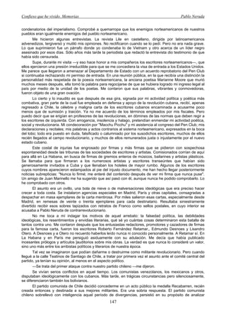 Confieso que he vivido. Memorias                                                               Pablo Neruda


condenatorios del imperialismo. Comprobé a quemarropa que los enemigos norteamericanos de nuestros
pueblos eran igualmente enemigos del pueblo norteamericano.
       Me hicieron algunas entrevistas. La revista Lile en castellano, dirigida por latinoamericanos
advenedizos, tergiversó y mutiló mis opiniones. No rectificaron cuando se lo pedí. Pero no era nada grave.
Lo que suprimieron fue un párrafo donde yo condenaba lo de Vietnam y otro acerca de un líder negro
asesinado por esos días. Sólo años más tarde la periodista que redactó la entrevista dio testimonio de que
había sido censurada.
       Supe, durante mi visita —y eso hace honor a mis compañeros los escritores norteamericanos—, que
ellos ejercieron una presión irreductible para que se me concediera la visa de entrada a los Estados Unidos.
Me parece que llegaron a amenazar al Departamento de Estado con un acuerdo reprobatorio del Pen Club
si continuaba rechazando mi permiso de entrada. En una reunión pública, en la que recibía una distinción la
personalidad más respetada de la poesía norteamericana, la anciana poetisa Marianne Moore que murió
muchos meses después, ella tomó la palabra para regocijarse de que se hubiera logrado mi ingreso legal al
país por medio de la unidad de los poetas. Me contaron que sus palabras, vibrantes y conmovedoras,
fueron objeto de una gran ovación.
       Lo cierto y lo inaudito es que después de esa gira, signada por mi actividad política y poética más
combativa, gran parte de la cual fue empleada en defensa y apoyo de la revolución cubana, recibí, apenas
regresado a Chile, la célebre y maligna carta de los escritores cubanos encaminada a acusarme poco
menos que de sumisión y traición. Ya no me acuerdo de los términos empleados por mis fiscales. Pero
puedo decir que se erigían en profesores de las revoluciones, en dómines de las normas que deben regir a
los escritores de izquierda. Con arrogancia, insolencia y halago, pretendían enmendar mi actividad poética,
social y revolucionaria. Mi condecoración por "Macchu Picchu" y mi asistencia al congreso del Pen Club; mis
declaraciones y recitales; mis palabras y actos contrarios al sistema norteamericano, expresados en la boca
del lobo; todo era puesto en duda, falsificado o calumniado por los susodichos escritores, muchos de ellos
recién llegados al campo revolucionario, y muchos de ellos remunerados justa o injustamente por el nuevo
estado cubano.
       Este costal de injurias fue engrosado por firmas y más firmas que se pidieron con sospechosa
espontaneidad desde las tribunas de las sociedades de escritores y artistas. Comisionados corrían de aquí
para allá en La Habana, en busca de firmas de gremios enteros de músicos, bailarines y artistas plásticos.
Se llamaba para que firmaran a los numerosos artistas y escritores transeúntes que habían sido
generosamente invitados a Cuba y que llenaban los hoteles de mayor rumbo. Algunos de los escritores
cuyos nombres aparecieron estampados al pie del injusto documento, me han hecho llegar posteriormente
noticias subrepticias: "Nunca lo firmé; me enteré del contenido después de ver mi firma que nunca puse".
Un amigo de Juan Marinello me ha sugerido que así pasó con él, aunque nunca he podido comprobarlo. Lo
he comprobado con otros.
       El asunto era un ovillo, una bola de nieve o de malversaciones ideológicas que era preciso hacer
crecer a toda costa. Se instalaron agencias especiales en Madrid, París y otras capitales, consagradas a
despachar en masa ejemplares de la carta mentirosa. Por miles salieron esas cartas, especialmente desde
Madrid, en remesas de veinte o treinta ejemplares para cada destinatario. Resultaba siniestramente
divertido recibir esos sobres tapizados con retratos de Franco como sellos postales, en cuyo interior se
acusaba a Pablo Neruda de contrarrevolucionario.
       No me toca a mí indagar los motivos de aquel arrebato: la falsedad política, las debilidades
ideológicas, los resentimientos y envidias literarias, qué sé yo cuántas cosas determinaron esta batalla de
tantos contra uno. Me contaron después que los entusiastas redactores, promotores y cazadores de firmas
para la famosa carta, fueron los escritores Roberto Fernández Retamar,, Edmundo Desnoes y Lisandro
Otero. A Desnoes y a Otero no recuerdo haberlos leído nunca ni conocido personalmente. A Retamar sí. En
La Habana y en París me persiguió asiduamente con su adulación. Me decía que había publicado
incesantes prólogos y artículos ]auditorios sobre mis obras. La verdad es que nunca lo consideré un valor,
sino uno más entre los arribistas políticos y literarios de nuestra época.
       Tal vez se imaginaron que podían dañarme o destruirme como militante revolucionario. Pero cuando
llegué a la calle Teatinos de Santiago de Chile, a tratar por primera vez el asunto ante el comité central del
partido, ya tenían su opinión, al menos en el aspecto político.
       —Se trata del primer ataque contra nuestro partido chileno —me dijeron.
       Se vivían serios conflictos en aquel tiempo. Los comunistas venezolanos, los mexicanos y otros,
disputaban ideológicamente con los cubanos. Más tarde, en trágicas circunstancias pero silenciosamente,
se diferenciaron también los bolivianos.
       El partido comunista de Chile decidió concederme en un acto público la medalla Recabarren, recién
creada entonces y destinada a sus mejores militantes. Era una sobria respuesta. El partido comunista
chileno sobrellevó con inteligencia aquel período de divergencias, persistió en su propósito de analizar
                                                    147
 