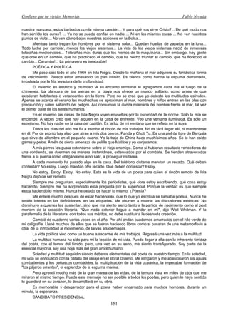 Confieso que he vivido. Memorias                                                                  Pablo Neruda


nuestra manzana, estos barbudos con la misma canción... Y para qué nos sirve Cristo?... De qué modo nos
han servido los curas? ... Ya no se puede confiar en nadie ... Ni en los mismos curas ... No ven nuestros
puntos de vista ... No ven cómo bajan nuestras acciones en la Bolsa...
       Mientras tanto trepan los hombres por el sistema solar... Quedan huellas de zapatos en la luna...
Todo lucha por cambiar, menos los viejos sistemas... La vida de los viejos sistemas nació de inmensas
telarañas medioevales... Telarañas más duras que los hierros de la maquinaria... Sin embargo, hay gente
que cree en un cambio, que ha practicado el cambio, que ha hecho triunfar el cambio, que ha florecido el
cambio... Caramba!... La primavera es inexorable!
       POÉTICA Y POLÍTICA
       Me paso casi todo el año 1969 en Isla Negra. Desde la mañana el mar adquiere su fantástica forma
de crecimiento. Parece estar amasando un pan infinito. Es blanca como harina la espuma derramada,
impulsada por la fría levadura de la profundidad.
       El invierno es estático y brumoso. A su encanto territorial le agregamos cada día el fuego de la
chimenea. La blancura de las arenas en la playa nos ofrece un mundo solitario, como antes de que
existieran habitantes o veraneantes en la tierra. Pero no se crea que yo detesto las multitudes estivales.
Apenas se acerca el verano las muchachas se aproximan al mar, hombres y niños entran en las olas con
precaución y salen saltando del peligro. Así consuman la danza milenaria del hombre frente al mar, tal vez
el primer baile de los seres humanos.
       En el invierno las casas de Isla Negra viven envueltas por la oscuridad de la noche. Sólo la mía se
enciende. A veces creo que hay alguien en la casa de enfrente. Veo una ventana iluminada. Es sólo un
espejismo. No hay nadie en la casa del capitán. Es la luz de mi ventana que se refleja en la suya.
       Todos los días del año me fui a escribir al rincón de mis trabajos. No es fácil llegar allí, ni mantenerse
en él. Por de pronto hay algo que atrae a mis dos perros, Panda y Choti Tu. Es una piel de tigre de Bengala
que sirve de alfombra en el pequeño cuarto. Yo la traje de China hace muchísimos años. Se le han caído
garras y pelos. Amén de cierta amenaza de polilla que Matilde y yo conjuramos.
       A mis perros les gusta extenderse sobre el viejo enemigo. Como si hubieran resultado vencedores de
una contienda, se duermen de manera instantánea, extenuados por el combate. Se tienden atravesados
frente a la puerta como obligándome a no salir, a proseguir mi tarea.
       A cada momento ha pasado algo en la casa. Del teléfono distante mandan un recado. Qué deben
contestar? No estoy. Luego mandan otro recado. Qué deben contestar? Estoy.
       No estoy. Estoy. Estoy. No estoy. Esta es la vida de un poeta para quien el rincón remoto de Isla
Negra dejó de ser remoto.
       Siempre me preguntan, especialmente los periodistas, qué obra estoy escribiendo, qué cosa estoy
haciendo. Siempre me ha sorprendido esta pregunta por lo superficial. Porque la verdad es que siempre
estoy haciendo lo mismo. Nunca he dejado de hacer lo mismo. ¿Poesía?
       Me enteré mucho después de estar haciéndolo, que lo que yo escribía se llamaba poesía. Nunca he
tenido interés en las definiciones, en las etiquetas. Me aburren a muerte las discusiones estéticas. No
disminuyo a quienes las sustentan, sino que me siento ajeno tanto a la partida de nacimiento como al post
mortem de la creación literaria. "Que nada exterior llegue a mandar en mí", dijo Walt Whitman. Y la
parafernalia de la literatura, con todos sus méritos, no debe sustituir a la desnuda creación.
       Cambié de cuaderno varias veces en el año. Por ahí andan cuadernos amarrados con el hilo verde de
mí caligrafía. Llené muchos de ellos que se fueron haciendo libros como si pasaran de una metamorfosis a
otra, de la inmovilidad al movimiento, de larvas a luciérnagas.
       La vida política vino como un trueno a sacarme de mis trabajos. Regresé una vez más a la multitud.
       La multitud humana ha sido para mí la lección de mi vida. Puedo llegar a ella con la inherente timidez
del poeta, con el temor del tímido, pero, una vez en su seno, me siento transfigurado. Soy parte de la
esencial mayoría, soy una hoja más del gran árbol humano.
       Soledad y multitud seguirán siendo deberes elementales del poeta de nuestro tiempo. En la soledad,
mi vida se enriqueció con la batalla del oleaje en el litoral chileno. Me intrigaron y me apasionaron las aguas
combatientes y los peñascos combatidos, la multiplicación de la vida oceánica, la impecable formación de
"los pájaros errantes", el esplendor de la espuma marina.
       Pero aprendí mucho más de la gran marea de las vidas, de la ternura vista en miles de ojos que me
miraron al mismo tiempo. Puede este mensaje no ser posible a todos los poetas, pero quien lo haya sentido
lo guardará en su corazón, lo desarrollará en su obra.
       Es memorable y desgarrador para el poeta haber encarnado para muchos hombres, durante un
minuto, la esperanza.
       CANDIDATO PRESIDENCIAL
                                                      151
 