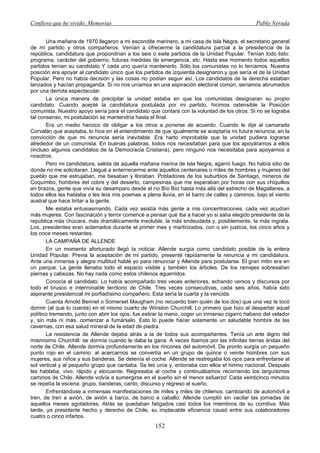 Confieso que he vivido. Memorias                                                              Pablo Neruda


       Una mañana de 1970 llegaron a mi escondite marinero, a mi casa de Isla Negra, el secretario general
de mi partido y otros compañeros. Venían a ofrecerme la candidatura parcial a la presidencia de la
república, candidatura que propondrían a los seis o siete partidos de la Unidad Popular. Tenían todo listo:
programa, carácter del gobierno, futuras medidas de emergencia, etc. Hasta ese momento todos aquellos
partidos tenían su candidato Y cada uno quería mantenerlo. Sólo los comunistas no lo teníamos. Nuestra
posición era apoyar al candidato único que los partidos de izquierda designaron y que sería el de la Unidad
Popular. Pero no había decisión y las cosas no podían seguir así. Los candidatos de la derecha estaban
lanzados y hacían propaganda. Si no nos uníamos en una aspiración electoral común, seríamos abrumados
por una derrota espectacular.
       La única manera de precipitar la unidad estaba en que los comunistas designaran su propio
candidato. Cuando acepté la candidatura postulada por mi partido, hicimos ostensible la Posición
comunista. Nuestro apoyo sería para el candidato que contara con la voluntad de los otros. Si no se lograba
tal consenso, mi postulación se mantendría hasta el final.
       Era un medio heroico de obligar a los otros a ponerse de acuerdo. Cuando le dije al camarada
Corvalán que aceptaba, lo hice en el entendimiento de que igualmente se aceptaría mi futura renuncia, en la
convicción de que mi renuncia sería inevitable. Era harto improbable que la unidad pudiera lograrse
alrededor de un comunista. En buenas palabras, todos nos necesitaban para que los apoyáramos a ellos
(incluso algunos candidatos de la Democracia Cristiana), pero ninguno nos necesitaba para apoyarnos a
nosotros.
       Pero mi candidatura, salida de aquella mañana marina de Isla Negra, agarró fuego. No había sitio de
donde no me solicitaran. Llegué a enternecerme ante aquellos centenares o miles de hombres y mujeres del
pueblo que me estrujaban, me besaban y lloraban. Pobladores de los suburbios de Santiago, mineros de
Coquímbo, hombres del cobre y del desierto, campesinas que me esperaban por horas con sus chiquillos
en brazos, gente que vivía su desamparo desde el río Bío Bío hasta más allá del estrecho de Magallanes, a
todos ellos les hablaba o les leía mis poemas a plena lluvia, en el barro de calles y caminos, bajo el viento
austral que hace tiritar a la gente.
       Me estaba entusiasmando. Cada vez asistía más gente a mis concentraciones, cada vez acudían
más mujeres. Con fascinación y terror comencé a pensar qué iba a hacer yo si salía elegido presidente de la
república más chúcara, más dramáticamente insoluble, la más endeudada y, posiblemente, la más ingrata.
Los, presidentes eran aclamados durante el primer mes y martirizados, con o sin justicia, los cinco años y
los once meses restantes.
       LA CAMPAÑA DE ALLENDE
       En un momento afortunado llegó la noticia: Allende surgía como candidato posible de la entera
Unidad Popular. Previa la aceptación de mi partido, presenté rápidamente la renuncia a mi candidatura.
Ante una inmensa y alegre multitud hablé yo para renunciar y Allende para postularse. El gran mitin era en
un parque. La gente llenaba todo el espacio visible y también los árboles. De los ramajes sobresalían
piernas y cabezas. No hay nada como estos chilenos aguerridos.
       Conocía al candidato. Lo había acompañado tres veces anteriores, echando versos y discursos por
todo el brusco e interminable territorio de Chile. Tres veces consecutivas, cada seis años, había sido
aspirante presidencial mi porfiadísimo compañero. Esta sería la cuarta y la vencida.
       Cuenta Arnold Bennet o Somerset Maugham (no recuerdo bien quién de los dos) que una vez le tocó
dormir (al que lo cuenta) en el mismo cuarto de Winston Churchill. Lo primero que hizo al despertar aquel
político tremendo, junto con abrir los ojos, fue estirar la mano, coger un inmenso cigarro habano del velador
y, sin más ni más, comenzar a fumárselo. Esto lo puede hacer solamente un saludable hombre de las
cavernas, con esa salud mineral de la edad de piedra.
       La resistencia de Allende dejaba atrás a la de todos sus acompañantes. Tenía un arte digno del
mismísimo Churchill: se dormía cuando le daba la gana. A veces íbamos por las infinitas tierras áridas del
norte de Chile. Allende dormía profundamente en los rincones del automóvil. De pronto surgía un pequeño
punto rojo en el camino: al acercarnos se convertía en un grupo de quince o veinte hombres con sus
mujeres, sus niños y sus banderas. Se detenía el coche. Allende se restregaba los ojos para enfrentarse al
sol vertical y al pequeño grupo que cantaba. Se les unía y, entonaba con ellos el himno nacional. Después
les hablaba, vivo, rápido y elocuente. Regresaba al coche y continuábamos recorriendo los larguísimos
caminos de Chile. Allende volvía a sumergirse en el sueño sin el menor esfuerzo' Cada veinticinco minutos
se repetía la escena: grupo, banderas, canto, discurso y regreso al sueño.
       Enfrentándose a inmensas manifestaciones de miles y miles de chilenos; cambiando de automóvil a
tren, de tren a avión, de avión a barco, de barco a caballo; Allende cumplió sin vacilar las jornadas de
aquellos meses agotadores. Atrás se quedaban fatigados casi todos los miembros de su comitiva. Más
tarde, ya presidente hecho y derecho de Chile, su implacable eficiencia causó entre sus colaboradores
cuatro o cinco infartos.
                                                    152
 
