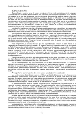 Confieso que he vivido. Memorias                                                                  Pablo Neruda


        EMBAJADA EN PARÍS
        Cuando llegué a hacerme cargo de nuestra embajada en París, me di cuenta de que tenía que pagar
un pesado tributo a mi vanidad. Había aceptado este puesto sin pensarlo mucho, dejándome ir una vez más
por el vaivén de la vida. Me agradaba la idea de representar a un victorioso gobierno popular, alcanzado
después de tantos años de gobiernos mediocres y mentirosos. Quizás en el fondo lo que me cautivaba más
era entrar con una nueva dignidad a la casa de la embajada chilena, en la que me tragué humillaciones
cuando organicé la inmigración de los republicanos españoles hacia mi país. Cada uno de los embajadores
anteriores había colaborado en mi persecución; había contribuido a denigrarme y a herirme. El perseguido
tomaría asiento en la silla del perseguidor, comería en su mesa, dormiría en su cama y abriría las ventanas
para que el aire nuevo del mundo entrara a una vieja embajada.
        Lo más difícil era hacer entrar el aire. El asfixiante estilo salonesco se me metió por las narices y los
ojos cuando, en esa noche de marzo de 1971, llegué con Matilde a nuestro dormitorio y nos acostamos en
las egregias camas donde murieron, plácidos o atormentados, algunos embajadores y embajadoras.
        Es un dormitorio adecuado para alojar a un guerrero y su caballo; hay espacio suficiente para que se
nutra el caballo y duerma el caballero. Los techos son altísimos y suavemente decorados. Los muebles son
cosas felpudas, de color vagamente hoja seca, ataviados con espantosos flecos; una parafernalia de estilo
que muestra al mismo tiempo signos de la riqueza y huellas de la decadencia. Los tapices pueden haber
sido bellos hace sesenta años. Ahora han tomado un invencible color de pisada y un olor apolillado a
conversaciones convencionales y difuntas.
        Para complemento, el personal nervioso que nos esperaba había pensado en todo, menos en la
calefacción del gigantesco dormitorio. Matilde y yo pasamos entumidos nuestra primera noche diplomática
en París. A la segunda noche la calefacción marchó. Tenía sesenta años de uso y ya se habían inutilizado
los filtros. El aire caliente del antiguo sistema sólo dejaba pasar el anhídrido carbónico. No teníamos
derecho a quejarnos de frío, como la noche anterior, pero sentíamos las palpitaciones y la angustia del
envenenamiento. Tuvimos que abrir las ventanas para que entrara el frío invernal. Tal vez los viejos
embajadores se estaban vengando de un arribista que llegaba a suplantarlos sin méritos burocráticos ni
timbres genealógicos.
        Pensamos: debemos buscarnos una casa donde respirar con las hojas, con el agua, con los pájaros,
con el aire. Este pensamiento se convertiría con el tiempo en obsesión. Como prisioneros desvelados por su
libertad, buscábamos y buscábamos el aire puro fuera de París.
        Eso de ser embajador era algo nuevo e incómodo para mí. Pero entrañaba un desafío. En Chile había
sobrevenido una revolución. Una revolución a la chilena, muy analizada y muy discutida. Los enemigos de
adentro y de afuera se afilaban los dientes para destruirla. Por ciento ochenta años se sucedieron en mi
país los mismos gobernantes con diferentes etiquetas. Todos hicieron lo mismo. Continuaron los harapos,
las viviendas indignas, los niños sin escuelas ni zapatos, las prisiones y los garrotazos contra mi pobre
pueblo.
        Ahora podíamos respirar y cantar. Eso era lo que me gustaba de mi nueva situación.
        Los nombramientos diplomáticos requieren en Chile la aprobación del senado. La derecha chilena me
había halagado continuamente como poeta; hasta hizo discursos en mi honor. Está claro que estos
discursos los habrían pronunciado con más regocijo en mis funerales. En la votación del senado para
ratificar mi cargo de embajador, me libré por tres votos de mayoría. Los de la derecha y algunos hipócrita—
cristianos votaron en mi contra, bajo el secreto de las bolitas blancas y negras.
        El anterior embajador tenía las paredes tapizadas con las fotografías de sus predecesores en el
cargo, sin excepción, además de su propio retrato. Era una impresionante colección de personajes vacíos,
salvo dos o tres, entre los cuales estaba el ilustre Blest Gana, nuestro pequeño Balzac chileno. Ordené el
descendimiento de los espectrales retratos y los sustituí con figuras más sólidas: cinco efigies grabadas de
los héroes que dieron bandera, nacionalidad e independencia a Chile; y tres fotografías contemporáneas: la
de Aguirre Cerda, progresista presidente de la república; la de Luis Emilio Recabarren, fundador del partido
comunista; y la de Salvador Allende. Las paredes quedaron infinitamente mejor.
        No sé lo que pensarían los secretarios de la embajada, derechistas en su casi totalidad. Los partidos
reaccionarios habían copado la administración del país durante cien años. No se nombraba ni a un portero
que no fuera conservador o monárquico. Los demócrata—cristianos a su vez, autodenominándose
"revolución en libertad", mostraron una voracidad paralela a la de los antiguos reaccionarios. Más tarde las
paralelas convergerían hasta volverse casi una misma línea.
        La burocracia, los archipiélagos de los edificios públicos, todo quedó lleno de empleados, inspectores
y asesores de la derecha, como si nunca en Chile hubieran triunfado Allende y la Unidad Popular, como si
los ministros de gobierno no fueran ahora socialistas y comunistas.


                                                      153
 