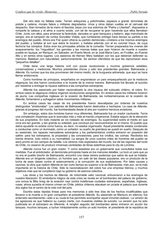 Confieso que he vivido. Memorias                                                              Pablo Neruda


        Del otro lado no faltaba nada. Tenían arlequines y polichinelas, payasos a granel, terroristas de
pistola y cadena, monjes falsos y militares degradados. Unos y otros daban vueltas en el carrusel del
despacho. Iban tomados de la mano el fascista Jarpa con sus sobrinos de "Patria y Libertad", dispuestos a
romperle la cabeza y el alma a cuanto existe, con tal de recuperar la gran hacienda que ellos llamaban
Chile. Junto con ellos, para amenizar la farándula, danzaba un gran banquero y bailarín, algo manchado de
sangre; era el campeón de rumba González Videla, que rumbeando entregó hace tiempo su partido a los
enemigos del pueblo. Ahora era Frei quien ofrecía su partido demócrata—cristiano a los mismos enemigos
del pueblo, y bailaba al son que éstos le tocaran, y bailaba además con el ex coronel Viaux, de cuya
fechoría fue cómplice. Estos eran los principales artistas de la comedia. Tenían preparados los víveres del
acaparamiento, los "miguelitos", los garrotes y las mismas balas que ayer hirieron de muerte a nuestro
pueblo en Iquique, en Ranquin, en Salvador, en Puerto Montt, en la José María Caro, en Frutillar, en Puente
Alto y en tantos otros lugares. Los asesinos de Hernan Mery bailaban con los que deberían defender su
memoria. Bailaban con naturalidad, santurronamente. Se sentían ofendidos de que les reprocharan esos
"pequeños detalles".
        Chile tiene una larga historia civil con pocas revoluciones y muchos gobiernos estables,
conservadores y mediocres. Muchos presidentes chicos y sólo dos presidentes grandes: Balmaceda y
Allende. Es curioso que los dos provinieran del mismo medio, de la burguesía adinerada, que aquí se hace
llamar aristocracia.
        Como hombres de principios, empeñados en engrandecer un país empequeñecido por la mediocre
oligarquía, los dos fueron conducidos a la muerte de la misma manera. Balmaceda fue llevado al suicidio
por resistirse a entregar la riqueza salitrera a las compañías extranjeras.
        Allende fue asesinado por haber nacionalizado la otra riqueza del subsuelo chileno, el cobre. En
ambos casos la oligarquía chilena organizó revoluciones sangrientas. En ambos casos los militares hicieron
de jauría. Las compañías inglesas en la ocasión de Balmaceda, las norteamericanas en la ocasión de
Allende, fomentaron y sufragaron estos movimientos militares.
        En ambos casos las casas de los presidentes fueron desvalijadas por órdenes de nuestros
distinguidos "aristócratas". Los salones de Balmaceda fueron destruidos a hachazos. La casa de Allende,
gracias al progreso del mundo, fue bombardeada desde el aire por nuestros heroicos aviadores.
        Sin embargo, estos dos hombres fueron muy diferentes. Balmaceda fue un orador cautivante. Tenía
una complexión imperiosa que lo acercaba más y más al mando unipersonal. Estaba seguro de la elevación
de sus propósitos. En todo instante se vio rodeado de enemigos. Su superioridad sobre el medio en que
vivía era tan grande, y tan grande su soledad, que concluyó por reconcentrarse en sí mismo. El pueblo que
debía ayudarle no existía como fuerza, es decir, no estaba organizado. Aquel presidente estaba condenado
a conducirse como un iluminado, como un soñador: su sueño de grandeza se quedó en sueño. Después de
su asesinato, los rapaces mercaderes extranjeros y los parlamentarios criollos entraron en posesión del
salitre: para los extranjeros, la propiedad y las concesiones; para los criollos, las coimas. Recibidos los
treinta dineros, todo volvió a su normalidad. La sangre de unos cuantos miles de hombres del pueblo se
secó pronto en los campos de batalla. Los obreros más explotados del mundo, los de las regiones del norte
de Chile, no cesaron de producir inmensas cantidades de libras esterlinas para la city de Londres.
        Allende nunca fue un gran orador. Y como estadista era un gobernante que consultaba todas sus
medidas. Fue el antidictador, el demócrata principista hasta en los menores detalles. Le tocó un país que ya
no era el pueblo bisoño de Balmaceda; encontró una clase obrera poderosa que sabía de qué se trataba.
Allende era un dirigente colectivo; un hombre que, sin salir de las clases populares, era un producto de la
lucha de esas clases contra el estancamiento y la corrupción de sus explotadores. Por tales causas y
razones, la obra que realizó Allende en tan corto tiempo es superior a la de Balmaceda; más aún, es la más
importante en la historia de Chile. Sólo la nacionalización del cobre fue una empresa titánica, y muchos
objetivos más que se cumplieron bajo su gobierno de esencia colectiva.
        Las obras y los hechos de Allende, de imborrable valor nacional, enfurecieron a los enemigos de
nuestra liberación. El simbolismo trágico de esta crisis se revela en el bombardeo del palacio de gobierno;
uno evoca la Blitz krieg de la aviación nazi contra indefensas ciudades extranjeras, españolas, inglesas,
rusas; ahora sucedía el mismo crimen en Chile; pilotos chilenos atacaban en picada el palacio que durante
dos siglos fue el centro de la vida civil del país.
        Escribo estas rápidas líneas para mis memorias a sólo tres días de los hechos incalificables que
llevaron a la muerte a mi gran compañero el presidente Allende. Su asesinato se Mantuvo en silencio; fue
enterrado secretamente—sólo a su viuda le fue permitido acompañar aquel inmortal cadáver. La versión de
los agresores es que hallaron su cuerpo inerte, con muestras visibles de suicidio. La versión que ha sido
publicada en el extranjero es diferente. A renglón seguido del bombardeo aéreo entraron en acción los
tanques, muchos tanques, a luchar intrépidamente contra un solo hombre: el presidente de la república de


                                                   157
 