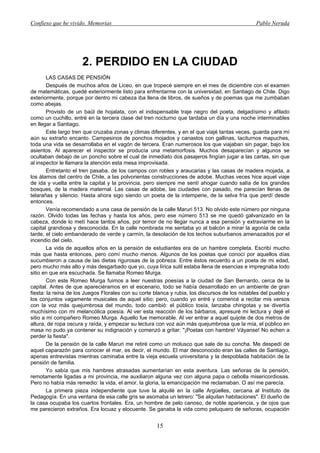 Confieso que he vivido. Memorias                                                                Pablo Neruda




                      2. PERDIDO EN LA CIUDAD
        LAS CASAS DE PENSIÓN
        Después de muchos años de Liceo, en que tropecé siempre en el mes de diciembre con el examen
de matemáticas, quedé exteriormente listo para enfrentarme con la universidad, en Santiago de Chile. Digo
exteriormente, porque por dentro mi cabeza iba llena de libros, de sueños y de poemas que me zumbaban
como abejas.
        Provisto de un baúl de hojalata, con el indispensable traje negro del poeta, delgadísimo y afilado
como un cuchillo, entré en la tercera clase del tren nocturno que tardaba un día y una noche interminables
en llegar a Santiago.
        Este largo tren que cruzaba zonas y climas diferentes, y en el que viajé tantas veces, guarda para mí
aún su extraño encanto. Campesinos de ponchos mojados y canastos con gallinas, taciturnos mapuches,
toda una vida se desarrollaba en el vagón de tercera. Eran numerosos los que viajaban sin pagar, bajo los
asientos. Al aparecer el inspector se producía una metamorfosis. Muchos desaparecían y algunos se
ocultaban debajo de un poncho sobre el cual de inmediato dos pasajeros fingían jugar a las cartas, sin que
al inspector le llamara la atención esta mesa improvisada.
        Entretanto el tren pasaba, de los campos con robles y araucarias y las casas de madera mojada, a
los álamos del centro de Chile, a las polvorientas construcciones de adobe. Muchas veces hice aquel viaje
de ida y vuelta entre la capital y la provincia, pero siempre me sentí ahogar cuando salía de los grandes
bosques, de la madera maternal. Las casas de adobe, las ciudades con pasado, me parecían llenas de
telarañas y silencio. Hasta ahora sigo siendo un poeta de la intemperie, de la selva fría que perdí desde
entonces.
        Venía recomendado a una casa de pensión de la calle Maruri 513. No olvido este número por ninguna
razón. Olvido todas las fechas y hasta los años, pero ese número 513 se me quedó galvanizado en la
cabeza, donde lo metí hace tantos años, por temor de no llegar nunca a esa pensión y extraviarme en la
capital grandiosa y desconocida. En la calle nombrada me sentaba yo al balcón a mirar la agonía de cada
tarde, el cielo embanderado de verde y carmín, la desolación de los techos suburbanos amenazados por el
incendio del cielo.
        La vida de aquellos años en la pensión de estudiantes era de un hambre completa. Escribí mucho
más que hasta entonces, pero comí mucho menos. Algunos de los poetas que conocí por aquellos días
sucumbieron a causa de las dietas rigurosas de la pobreza. Entre éstos recuerdo a un poeta de mi edad,
pero mucho más alto y más desgarbado que yo, cuya lírica sutil estaba llena de esencias e impregnaba todo
sitio en que era escuchada. Se llamaba Romeo Murga.
        Con este Romeo Murga fuimos a leer nuestras poesías a la ciudad de San Bernardo, cerca de la
capital. Antes de que apareciéramos en el escenario, todo se había desarrollado en un ambiente de gran
fiesta: la reina de los Juegos Florales con su corte blanca y rubia, los discursos de los notables del pueblo y
los conjuntos vagamente musicales de aquel sitio; pero, cuando yo entré y comencé a recitar mis versos
con la voz más quejumbrosa del mundo, todo cambió: el público tosía, lanzaba chirigotas y se divertía
muchísimo con mi melancólica poesía. Al ver esta reacción de los bárbaros, apresuré mi lectura y dejé el
sitio a mi compañero Romeo Murga. Aquello fue memorable. Al ver entrar a aquel quijote de dos metros de
altura, de ropa oscura y raída, y empezar su lectura con voz aún más quejumbrosa que la mía, el público en
masa no pudo ya contener su indignación y comenzó a gritar: "¡Poetas con hambre! Váyanse! No echen a
perder la fiesta".
        De la pensión de la calle Maruri me retiré como un molusco que sale de su concha. Me despedí de
aquel caparazón para conocer el mar, es decir, el mundo. El mar desconocido eran las calles de Santiago,
apenas entrevistas mientras caminaba entre la vieja escuela universitaria y la despoblada habitación de la
pensión de familia.
        Yo sabía que mis hambres atrasadas aumentarían en esta aventura. Las señoras de la pensión,
remotamente ligadas a mi provincia, me auxiliaron alguna vez con alguna papa o cebolla misericordiosas.
Pero no había más remedio: la vida, el amor, la gloria, la emancipación me reclamaban. O así me parecía.
        La primera pieza independiente que tuve la alquilé en la calle Argüelles, cercana al Instituto de
Pedagogía. En una ventana de esa calle gris se asomaba un letrero: "Se alquilan habitaciones". El dueño de
la casa ocupaba los cuartos frontales. Era, un hombre de pelo canoso, de noble apariencia, y de ojos que
me parecieron extraños. Era locuaz y elocuente. Se ganaba la vida como peluquero de señoras, ocupación


                                                      15
 