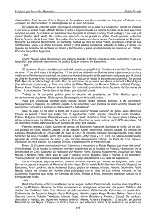 Confieso que he vivido. Memorias                                                                  Pablo Neruda


d'Aujourd'hui, Tout I'amour (Pierre Seghers). Se publican sus libros también en Hungría y Polonia, y en
Jerusalén en idioma hebreo. El Canto general en la Unión Soviética.
        Se separa de Delia del Carril. Concluye la construcción de su casa "La Chascona", donde se traslada
a vivir con su actual mujer, Matilde Urrutia. Funda y dirige la revista La Gaceta de Chile, de la cual salen tres
números anuales. Se publican en Alemania Que despierte el leñador (Leipzig: Insel Verlag) y "Las uvas y el
viento" (Berlín: Wolk Welt). Se publica una selección de su poesía en árabe. Canto general, colección
Fenice Guarda, de Bolonia, Italia. Una selección de poesías en idioma persa. Canto general en Bucarest,
Rumania. La editorial Nascimento, de Santiago, publica su libro en prosa Viajes, que reúne varias de sus
conferencias. Viaja a la Unión Soviética, China y otros países socialistas, además de Italia y Francia. De
regreso en América, da recitales en Brasil y Montevideo y pasa una temporada de descanso en Totoral,
Córdoba, República Argentina.
        1956
        Enero: Nuevas odas elementales, por editorial Losada. Febrero: regresa a Chile. Setiembre: "Oda a la
tipografía", por editorial Nascimento. Se publica El gran océano, en Estocolmo.
        1957
        30 de enero: Obras completas, por editorial Losada, en papel biblia. Comienza a escribir Cien sonetos
de amor. 1º de abril: viaja a la Argentina. 11 de abril: es detenido en Buenos Aires y permanece un día y
medio en la Penitenciaría Nacional; es puesto en libertad después de las gestiones realizadas por el cónsul
de Chile en Buenos Aires. Abandona la Argentina sin realizar el recital de su poesía programado. Se publica
Pablo Neruda por Mario Jorge de Lellis, libro de estimación de la poesía nerudiana, editorial La Mandrágora
(hay ediciones posteriores), y Para una crítica de Pablo Neruda, por Roberto Salama, editorial Cartago,
Buenos Aires. Realiza recitales en Montevideo. Es nombrado presidente de la Sociedad de Escritores de
Chile. 13 de diciembre: Tercer libro de las Odas, por editorial Losada.
        Trabaja en la campaña política para la elección de presidente, en Chile. Realiza giras y
concentraciones populares. 18 de agosto: Estravagario, en editorial Losada.
        Viaja por Venezuela durante cinco meses, donde recibe grandes honores. 5 de noviembre:
Navegaciones y regresos, en editorial Losada. 5 de diciembre: Cien sonetos de amor, edición privada por
suscripción. Comienza a edificar en Valparaíso "La Sebastiana".
        Sale de viaje. 12 de abril: a bordo del "Louis Lumiére" finaliza Canción de gesta. Jean Marcenac
traduce su poema "Toros" que ilustra, con 16 aguafuertes, Pablo Picasso. Recorre la Unión Soviética,
Polonia, Bulgaria, Rumania, Checoslovaquia y reside el resto del año en París. De regreso pasa a Italia y de
allí se embarca para La Habana. Se publica en Cuba Canción de gesta, edición de 25.000 ejemplares. 14
de diciembre: edición definitiva de Cien sonetos de amor, por Losada.
        Febrero: regresa a Chile. Canción de gesta, por Ediciones Austral de Santiago de Chile. 26 de julio:
Las piedras de Chile, edición Losada. 31 de octubre: Canto ceremonial, edición Losada. El Instituto de
Lenguas Romances de la Universidad de Yale (EE.UU.) lo nombra miembro correspondiente. Este cargo
honorífico ha sido concedido, entre otros poetas, a Saint—John Pese y T. S. Eliot. Se publica el millonésimo
ejemplar de Veinte poemas de amor y una canción desesperada. Edición en París de Tout I'amour,
traducción de Alice Gascar. En Estados Unidos. Selected poems of Pablo Neruda.
        Enero: O Cruzeiro Internacional inicia "Memorias y recuerdos de Pablo Neruda: Las vidas del poeta"
(10 números). 30 de marzo: lo nombran miembro académico de la facultad de Filosofía yEducación de la
Universidad de Chile. Discurso de recepción por Nicanor Parra. Editorial Nascimento: Discursos de Pablo
Neruda y Nicanor Parra. Abril: sale de viaje y visita la URSS, Bulgaria. Italia y Francia. 6 de setiembre:
"Plenos poderes" por editorial Losada. Regresa de su viaje directamente a su casa de Valparaíso.
        Obras completas, segunda edición, Losada. Sumario, impreso por Tallone, en Alpignano, Italia. Este
libro se incorporará después al Memorial de Isla Negra. En la revista BLM (Bomiers Litterata Magasia) de
Estocolmo, Artur Lundkvist, de la Academia Sueca, publica un extenso artículo: Neruda. Diciembre: Pablo
Neruda ilustra los sonetos de Homero Arce publicados con el título de Los íntimos metales, en los
Cuadernos Brasileros que dirige, en Santiago de Chile, Thiago di Mello, entonces agregado cultural de la
Embajada del Brasil.
        1964
        Raúl Silva Castro, crítico y académico de la Lengua, publica Pablo Neruda, extenso libro biográfico y
crítico. La Biblioteca Nacional de Chile conmemora el sexagésimo aniversario del poeta. Palabras del
director don Guillermo Feliu Cruz al iniciar el ciclo nerudiano. Pablo Neruda: Cómo veo mi propia obra.
Conferencias de Fernando Alegría, Mario Rodríguez, Hernán Loyola, Hugo Montes, Nelson Osorío, Luis
Sánchez Latorre, Volodia Teitelboim, Manuel Rojas, Jaime Giordano y Federico Schopf. Se publican,
dedicadas a Neruda, las siguientes revistas chilenas: Alerce, Aurora y Mapocho. 12 de julio: se publica
Memorial de Isla Negra, 5 tomos con títulos diversos, por editorial Losada. 9 de setiembre: se publica su

                                                      164
 