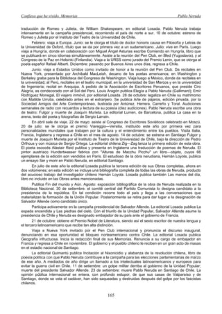 Confieso que he vivido. Memorias                                                               Pablo Neruda


traducción de Romeo y Julieta, de William Shakespeare, en editorial Losada. Pablo Neruda trabaja
intensamente en la campaña presidencial, recorriendo el país de norte a sur. 10 de octubre: estreno de
Romeo y Julieta por el Instituto del Teatro de la Universidad de Chile.
       Febrero: viaja a Europa. Junio: se le otorga el título de doctor honoris causa en Filosofía y Letras de
la Universidad de Oxford, título que se da por primera vez a un sudamericano. Julio: vive en París. Luego
viaja a Hungría, donde en colaboración con Miguel Ángel Asturias escribe Comiendo en Hungría, libro que
se publicará en cinco idiomas simultáneamente. Asiste a la reunión del Pen Club, en Bled (Yugoslavia), y al
Congreso de la Paz en Helsinki (Finlandia). Viaja a la URSS como jurado del Premio Lenin, que se otorga al
poeta español Rafael Alberti. Diciembre: pasando por Buenos Aires unos días, regresa a Chile.
       Junio: viaja a Estados Unidos como invitado de honor a la reunión del Pen Club. Da recitales en
Nueva York, presentado por Archibald MacLeish, decano de los poetas americanos; en Washington y
Berkeley graba para la Biblioteca del Congreso de Washington. Viaja luego a México, donde da recitales en
la universidad; al Perú, recitales en el teatro municipal, en la universidad de San Marcos y en la universidad
de Ingeniería; recital en Arequipa. A pedido de la Asociación de Escritores Peruanos, que preside Ciro
Alegría, es condecorado con el Sol del Perú. Louis Aragón publica Elegía a Pablo Neruda (Gallimard); Emir
Rodríguez Monegal, El viajero inmóvil, por editorial Losada. 28 de octubre: legaliza en Chile su matrimonio
con Matilde Urrutia, celebrado antes en el extranjero. Se publica Arte de pájaros, edición privada, por la
Sociedad Amigos del Arte Contemporáneo, ilustrada por Antúnez, Herrera, Carreño y Toral. Audiciones
semanales de radio con recuerdos y lectura de su poesía (diez audiciones). Pablo Neruda escribe una obra
de teatro: Fulgor y muerte de Joaquín Murieta. La editorial Lumen, de Barcelona, publica La casa en la
arena, texto del poeta y fotografías de Sergio Larrain.
       En abril sale de viaje. 22 de mayo: asiste al Congreso de Escritores Soviéticos celebrado en Moscú.
20 de julio: se le otorga el premio Viareggio—Versilia, instituido este año por primera vez para
personalidades mundiales que trabajen por la cultura y el entendimiento entre los pueblos. Visita Italia,
Francia, Inglaterra y regresa a Chile en el mes de agosto. 14 de octubre: se estrena en Santiago Fulgor y
muerte de Joaquín Murieta por el Instituto de Teatro de la Universidad de Chile, bajo la dirección de Pedro
Orthous y con música de Sergio Ortega. La editorial chilena Zig—Zag lanza la primera edición de esta obra.
El poeta escocés Alastair Reid publica y presenta en Inglaterra una traducción de poemas de Neruda. El
pintor austríaco Hundertwasser fabrica con "Alturas de Macchu Picchu" un libro—objeto, cuyos 66
ejemplares de la edición son vendidos en París. El estudioso de la obra nerudiana, Hernán Loyola, publica
un ensayo Ser y morir en Pablo Neruda, en editorial Santiago.
       En julio de este año la editorial Losada publica la tercera edición de sus Obras completas, ahora en
dos volúmenes; en esta edición se incluye una bibliografía completa de todas las obras de Neruda, producto
del acucioso trabajo del investigador chileno Hernán Loyola. Losada publica también Las manos del día,
libro no incluido en las Obras antes mencionadas.
       Publica Fin del mundo y Aún. Agosto: exposición bibliográfica de la obra de Neruda realizada en la
Biblioteca Nacional. 30 de setiembre: el comité central del Partido Comunista lo designa candidato a la
presidencia de la república. En tal condición recorre todo el país y llega a las conversaciones que
materializan la formación de la Unión Popular. Posteriormente se retira para dar lugar a la designación de
Salvador Allende como candidato único.
       Participa activamente en la campaña presidencial de Salvador Allende. La editorial Losada publica La
espada encendida y Las piedras del cielo. Con el triunfo de la Unidad Popular, Salvador Allende asume la
presidencia de Chile y Neruda es designado embajador de su país ante el gobierno de Francia.
       21 de octubre: obtiene el Premio Nobel de Literatura, siendo así el sexto escritor de nuestra lengua y
el tercero latinoamericano que recibe tan alta distinción.
       Viaja a Nueva York invitado por el Pen Club internacional y pronuncia el discurso inaugural,
denunciando en esa oportunidad el bloqueo norteamericano contra Chile. La editorial Losada publica
Geografía infructuosa. Inicia la redacción final de sus Memorias. Renuncia a su cargo de embajador en
Francia y regresa a Chile en noviembre. El gobierno y el pueblo chileno le reciben en un gran acto de masas
en el estadio nacional de Santiago.
       La editorial Quimantú publica Incitación al Nixonicidio y alabanza de la revolución chilena, libro de
poesía política con que Pablo Neruda contribuye a la campaña para las elecciones parlamentarias de marzo
de ese año. A mediados de año dirige un llamado a los intelectuales latinoamericanos y europeos para
evitar la guerra civil en Chile. 11 de setiembre: un golpe militar derriba al gobierno de la Unidad Popular;
muerte del presidente Salvador Allende. 23 de setiembre: muere Pablo Neruda en Santiago de Chile. La
opinión pública internacional se entera, con profundo estupor, de que sus casas de Valparaíso y de
Santiago, donde se vela el cadáver, han sido saqueadas y destruidas después del golpe por los fascistas
chilenos.


                                                    165
 